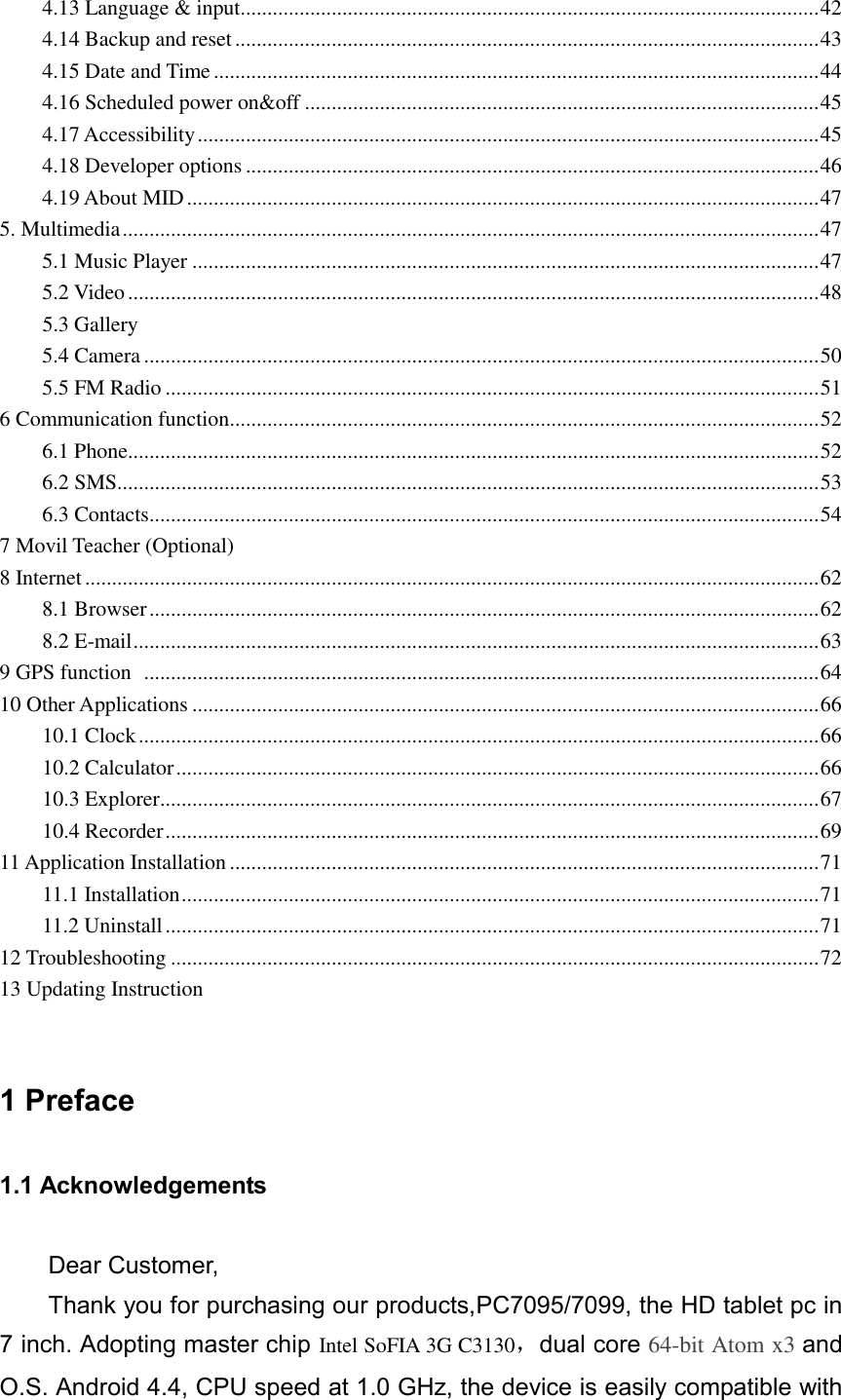 4.13 Language &amp; input ............................................................................................................ 42 4.14 Backup and reset ............................................................................................................. 43 4.15 Date and Time ................................................................................................................. 44 4.16 Scheduled power on&amp;off ................................................................................................ 45 4.17 Accessibility .................................................................................................................... 45 4.18 Developer options ........................................................................................................... 46 4.19 About MID ...................................................................................................................... 47 5. Multimedia .................................................................................................................................. 47 5.1 Music Player ..................................................................................................................... 47 5.2 Video ................................................................................................................................. 48     5.3 Gallery 5.4 Camera .............................................................................................................................. 50 5.5 FM Radio .......................................................................................................................... 51 6 Communication function .............................................................................................................. 52 6.1 Phone ................................................................................................................................. 52 6.2 SMS ................................................................................................................................... 53 6.3 Contacts ............................................................................................................................. 54 7 Movil Teacher (Optional) 8 Internet ......................................................................................................................................... 62 8.1 Browser ............................................................................................................................. 62 8.2 E-mail ................................................................................................................................ 63 9 GPS function   .............................................................................................................................. 64 10 Other Applications ..................................................................................................................... 66 10.1 Clock ............................................................................................................................... 66 10.2 Calculator ........................................................................................................................ 66 10.3 Explorer ........................................................................................................................... 67 10.4 Recorder .......................................................................................................................... 69 11 Application Installation .............................................................................................................. 71 11.1 Installation ....................................................................................................................... 71 11.2 Uninstall .......................................................................................................................... 71 12 Troubleshooting ......................................................................................................................... 72 13 Updating Instruction   1 Preface 1.1 Acknowledgements Dear Customer,   Thank you for purchasing our products,PC7095/7099, the HD tablet pc in 7 inch. Adopting master chip Intel SoFIA 3G C3130，dual core 64-bit Atom x3 and O.S. Android 4.4, CPU speed at 1.0 GHz, the device is easily compatible with 