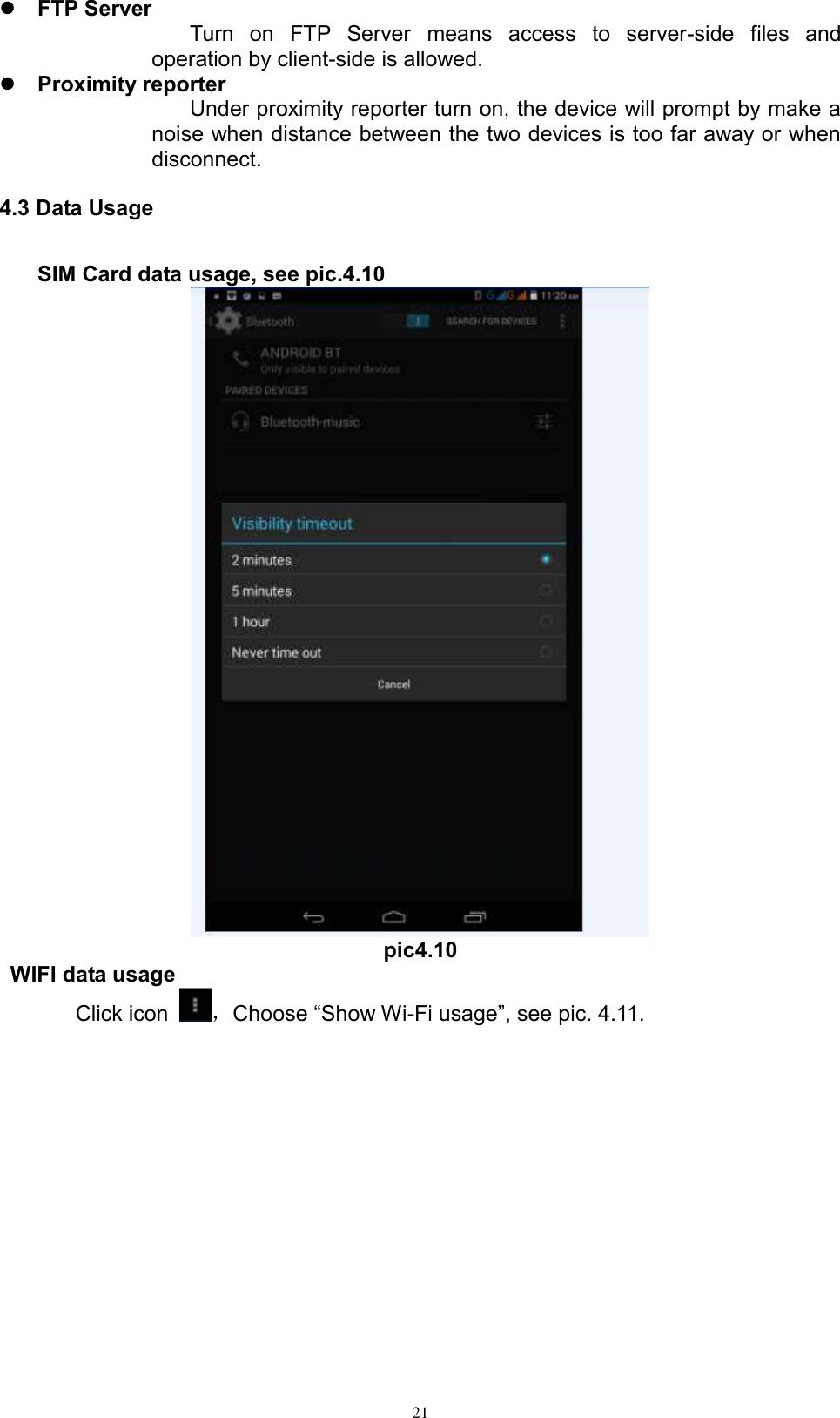      21  FTP Server  Turn  on  FTP  Server  means  access  to  server-side  files  and operation by client-side is allowed.  Proximity reporter Under proximity reporter turn on, the device will prompt by make a noise when distance between the two devices is too far away or when disconnect. 4.3 Data Usage     SIM Card data usage, see pic.4.10  pic4.10  WIFI data usage Click icon  ，Choose “Show Wi-Fi usage”, see pic. 4.11. 