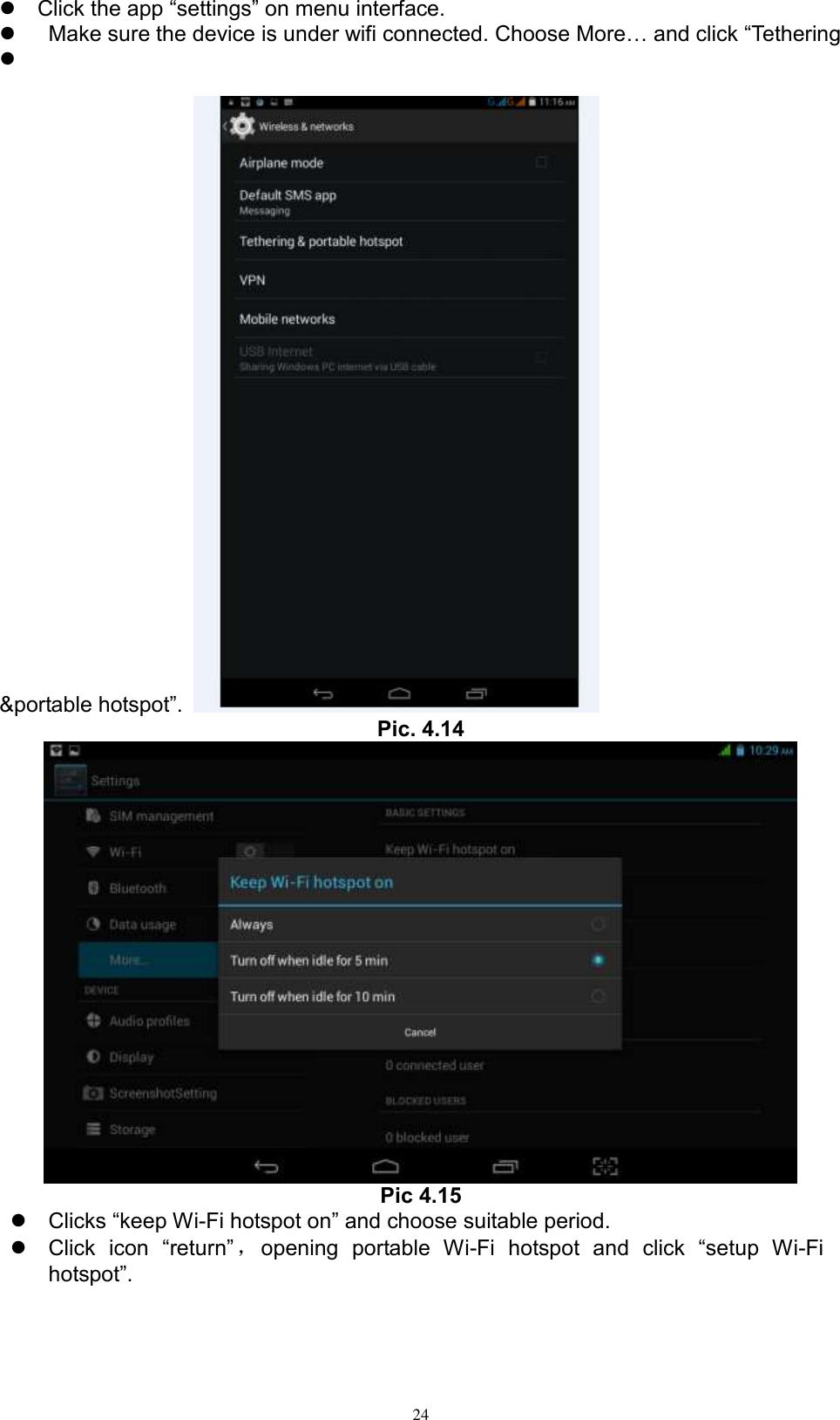      24  Click the app “settings” on menu interface.     Make sure the device is under wifi connected. Choose More… and click “Tethering       &amp;portable hotspot”.   Pic. 4.14  Pic 4.15  Clicks “keep Wi-Fi hotspot on” and choose suitable period.    Click  icon  “return” ，opening  portable  Wi-Fi  hotspot  and  click  “setup  Wi-Fi hotspot”.   