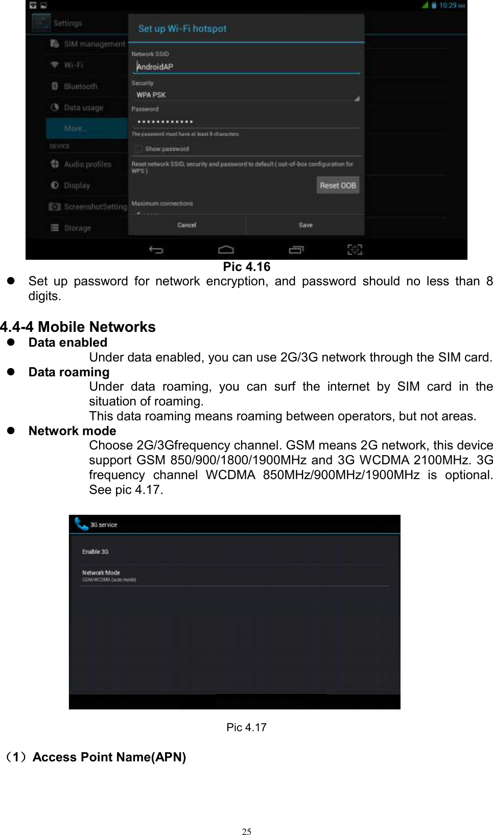      25  Pic 4.16   Set  up  password  for  network  encryption,  and  password  should  no  less  than  8 digits.      4.4-4 Mobile Networks  Data enabled Under data enabled, you can use 2G/3G network through the SIM card.    Data roaming Under  data  roaming,  you  can  surf  the  internet  by  SIM  card  in  the situation of roaming.   This data roaming means roaming between operators, but not areas.  Network mode Choose 2G/3Gfrequency channel. GSM means 2G network, this device support GSM 850/900/1800/1900MHz and 3G WCDMA 2100MHz. 3G frequency  channel  WCDMA  850MHz/900MHz/1900MHz  is  optional. See pic 4.17.  Pic 4.17                                                                                                                                                                                                                                                                                                                                                                                                                                                                                                                                                                                                                                                                                                                                                                                                                                                                                                                                                                                                                                                                                                                                                                                                                                                                                                                                                                                                                                                                                                                                                                                                                                                                                                                                                                                                                                                                                                                                                                                                                                                                                                                                                                                                                                                                                                                                                                                                                                                                                                                                                                                                                                                                                                                                                                                                                                                                                                                                                                                                                                                                                                                                            （1）Access Point Name(APN) 