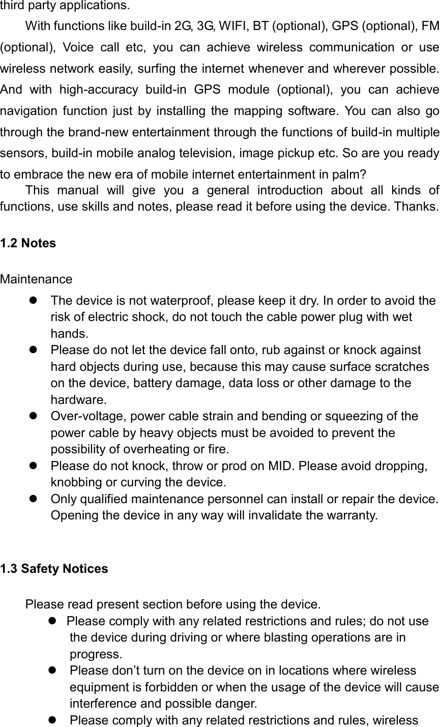 third party applications. With functions like build-in 2G, 3G, WIFI, BT (optional), GPS (optional), FM (optional),  Voice  call  etc,  you  can  achieve  wireless  communication  or  use wireless network easily, surfing the internet whenever and wherever possible. And  with  high-accuracy  build-in  GPS  module  (optional),  you  can  achieve navigation function just by installing the mapping software. You can also go through the brand-new entertainment through the functions of build-in multiple sensors, build-in mobile analog television, image pickup etc. So are you ready to embrace the new era of mobile internet entertainment in palm? This  manual  will  give  you  a  general  introduction  about  all  kinds  of functions, use skills and notes, please read it before using the device. Thanks. 1.2 Notes   Maintenance   The device is not waterproof, please keep it dry. In order to avoid the risk of electric shock, do not touch the cable power plug with wet hands.   Please do not let the device fall onto, rub against or knock against hard objects during use, because this may cause surface scratches on the device, battery damage, data loss or other damage to the hardware.   Over-voltage, power cable strain and bending or squeezing of the power cable by heavy objects must be avoided to prevent the possibility of overheating or fire.   Please do not knock, throw or prod on MID. Please avoid dropping, knobbing or curving the device.         Only qualified maintenance personnel can install or repair the device. Opening the device in any way will invalidate the warranty.  1.3 Safety Notices     Please read present section before using the device.   Please comply with any related restrictions and rules; do not use the device during driving or where blasting operations are in progress.  Please don’t turn on the device on in locations where wireless equipment is forbidden or when the usage of the device will cause interference and possible danger.   Please comply with any related restrictions and rules, wireless 