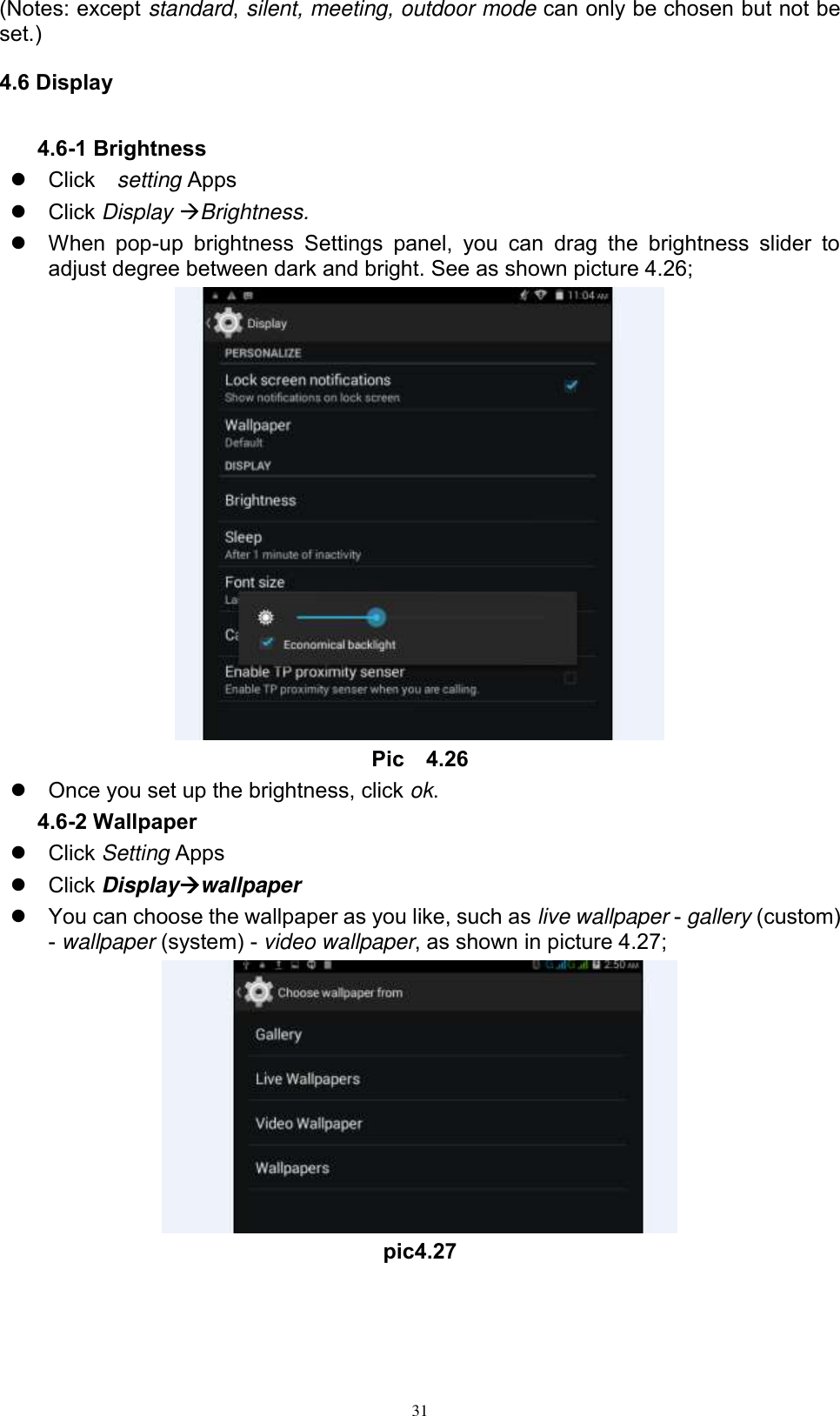      31 (Notes: except standard, silent, meeting, outdoor mode can only be chosen but not be set.) 4.6 Display 4.6-1 Brightness   Click    setting Apps   Click Display Brightness.   When  pop-up  brightness  Settings  panel,  you  can  drag  the  brightness  slider  to adjust degree between dark and bright. See as shown picture 4.26;  Pic    4.26   Once you set up the brightness, click ok. 4.6-2 Wallpaper   Click Setting Apps   Click Displaywallpaper   You can choose the wallpaper as you like, such as live wallpaper - gallery (custom) - wallpaper (system) - video wallpaper, as shown in picture 4.27;  pic4.27  