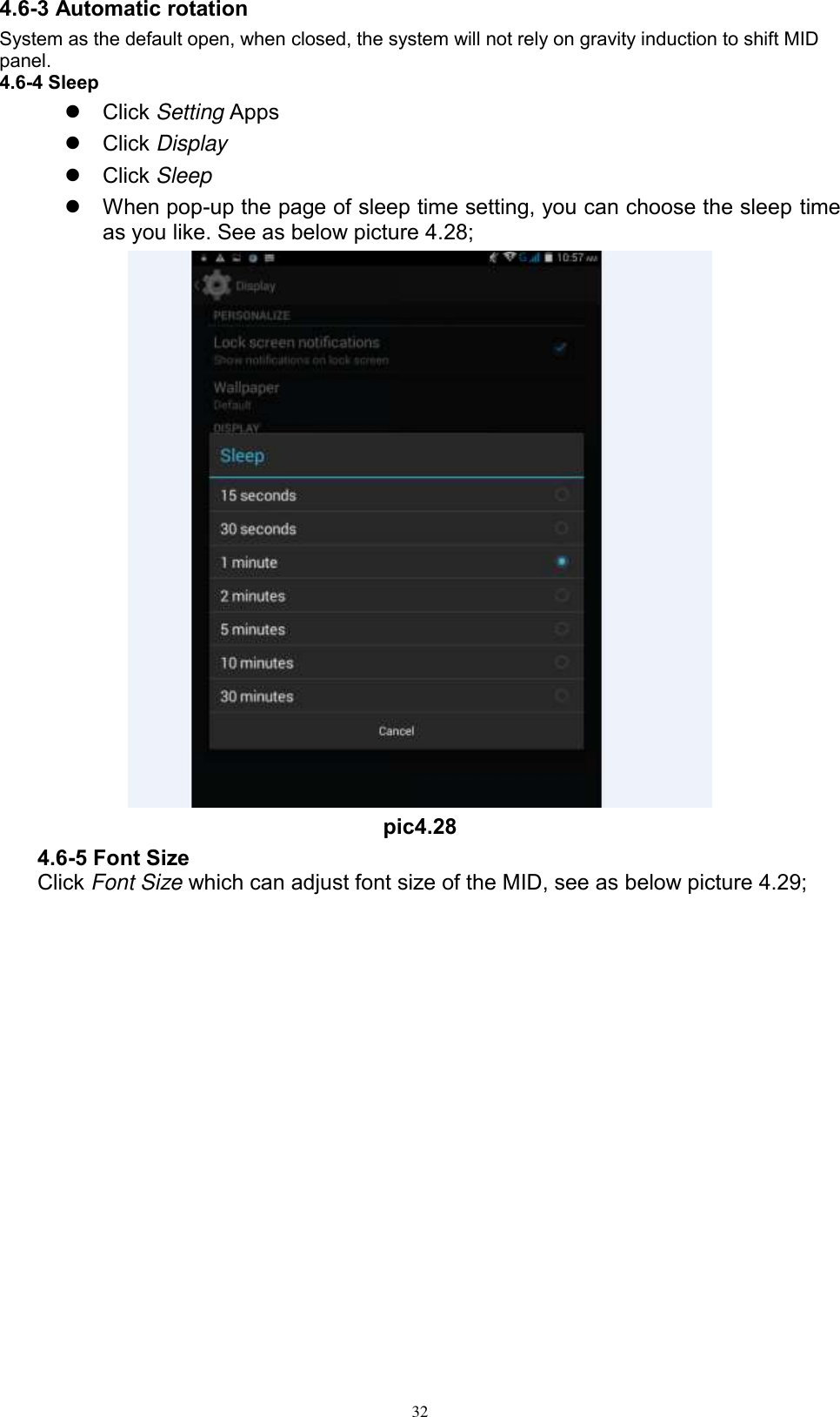      32 4.6-3 Automatic rotation System as the default open, when closed, the system will not rely on gravity induction to shift MID panel. 4.6-4 Sleep   Click Setting Apps   Click Display   Click Sleep   When pop-up the page of sleep time setting, you can choose the sleep time as you like. See as below picture 4.28;  pic4.28 4.6-5 Font Size Click Font Size which can adjust font size of the MID, see as below picture 4.29; 