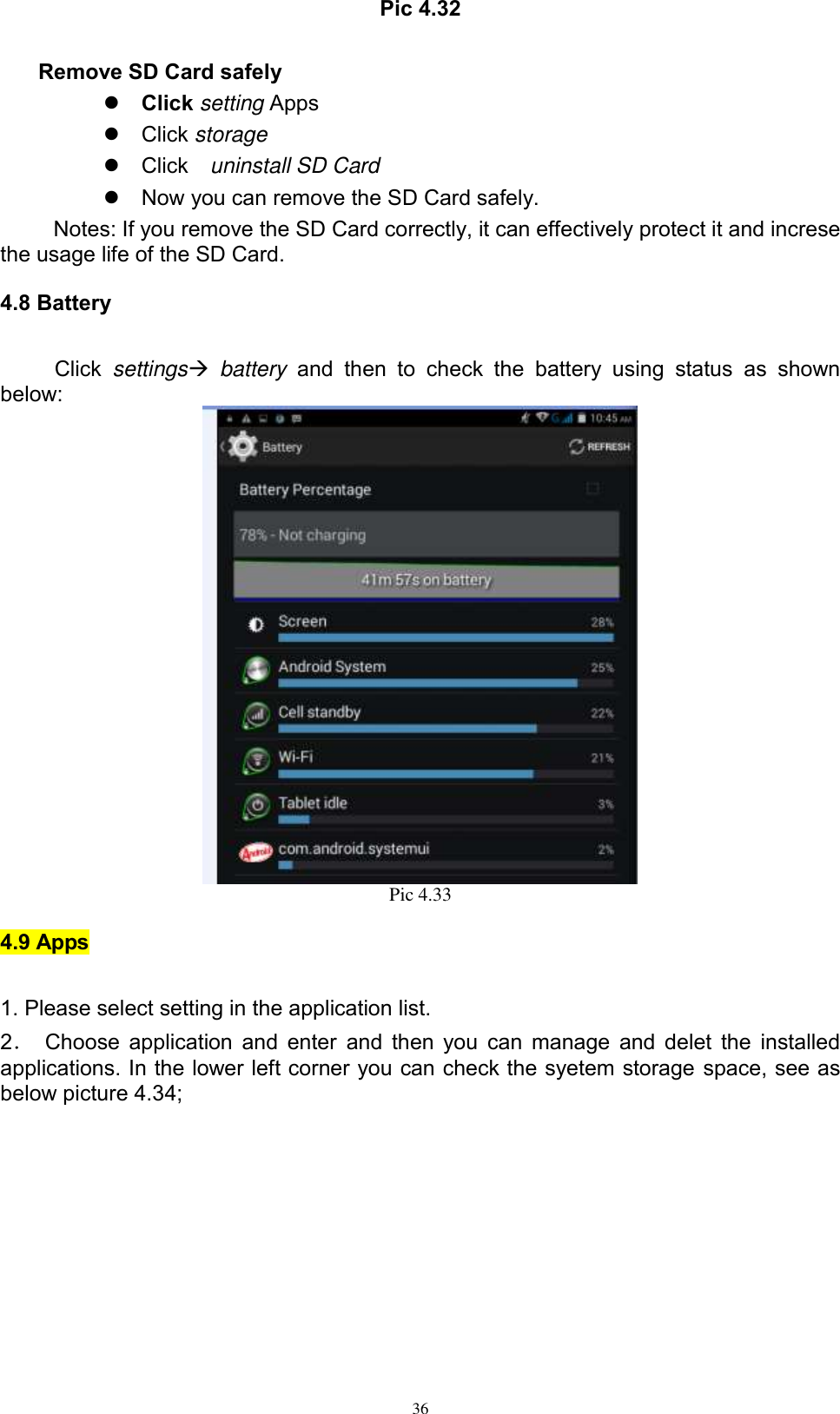      36 Pic 4.32  Remove SD Card safely    Click setting Apps   Click storage   Click    uninstall SD Card   Now you can remove the SD Card safely. Notes: If you remove the SD Card correctly, it can effectively protect it and increse the usage life of the SD Card. 4.8 Battery Click  settings  battery  and  then  to  check  the  battery  using  status  as  shown below:  Pic 4.33 4.9 Apps 1. Please select setting in the application list. 2．  Choose application and enter  and then you can manage and delet the installed applications. In the lower left corner you can check the syetem storage space, see as below picture 4.34; 