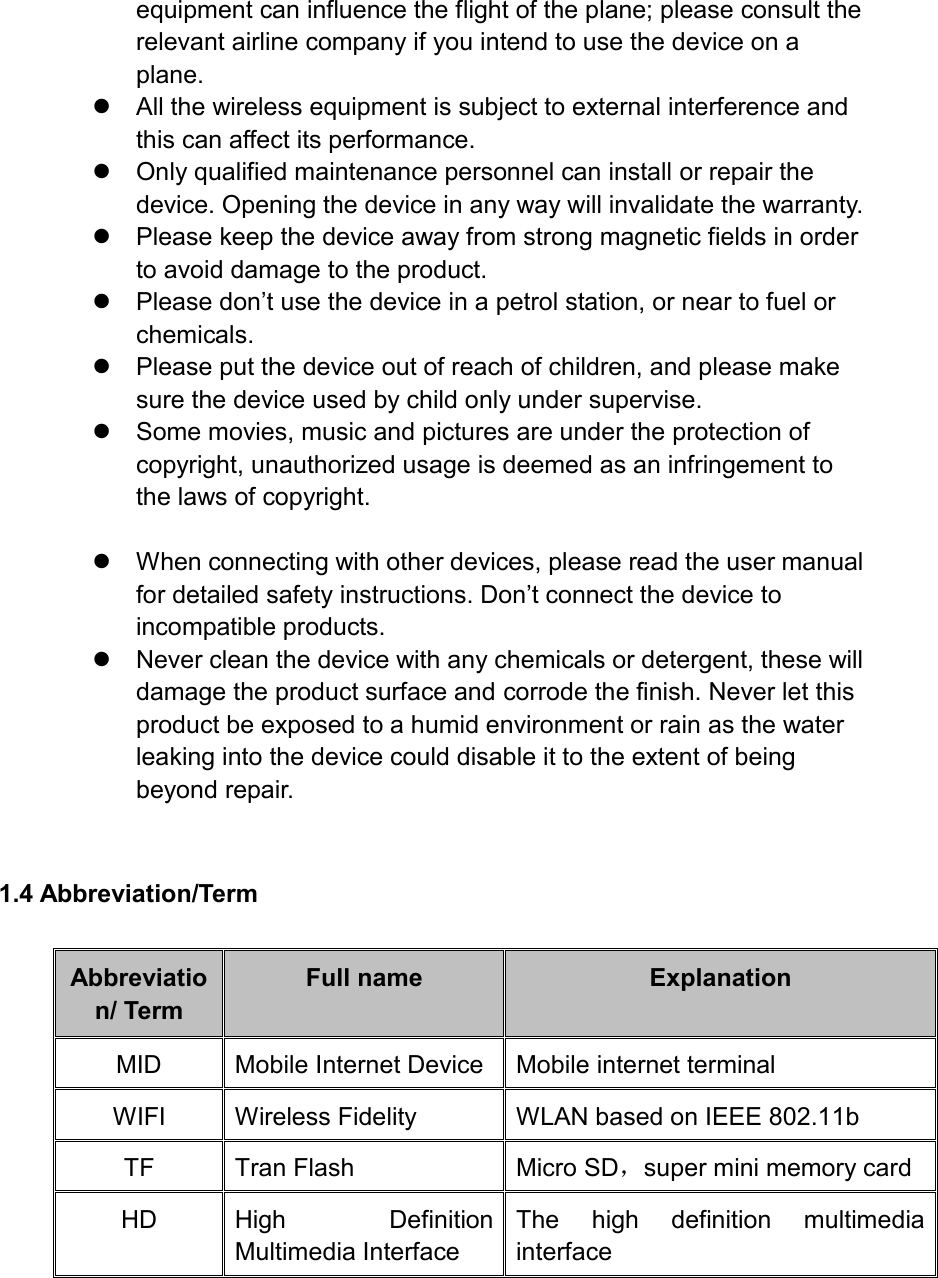 equipment can influence the flight of the plane; please consult the relevant airline company if you intend to use the device on a plane.   All the wireless equipment is subject to external interference and this can affect its performance.   Only qualified maintenance personnel can install or repair the device. Opening the device in any way will invalidate the warranty.   Please keep the device away from strong magnetic fields in order to avoid damage to the product.  Please don’t use the device in a petrol station, or near to fuel or chemicals.   Please put the device out of reach of children, and please make sure the device used by child only under supervise.   Some movies, music and pictures are under the protection of copyright, unauthorized usage is deemed as an infringement to the laws of copyright.    When connecting with other devices, please read the user manual for detailed safety instructions. Don’t connect the device to incompatible products.   Never clean the device with any chemicals or detergent, these will damage the product surface and corrode the finish. Never let this product be exposed to a humid environment or rain as the water leaking into the device could disable it to the extent of being beyond repair.  1.4 Abbreviation/Term Abbreviation/ Term Full name Explanation MID Mobile Internet Device Mobile internet terminal WIFI Wireless Fidelity WLAN based on IEEE 802.11b   TF Tran Flash Micro SD，super mini memory card HD High  Definition Multimedia Interface The  high  definition  multimedia interface   