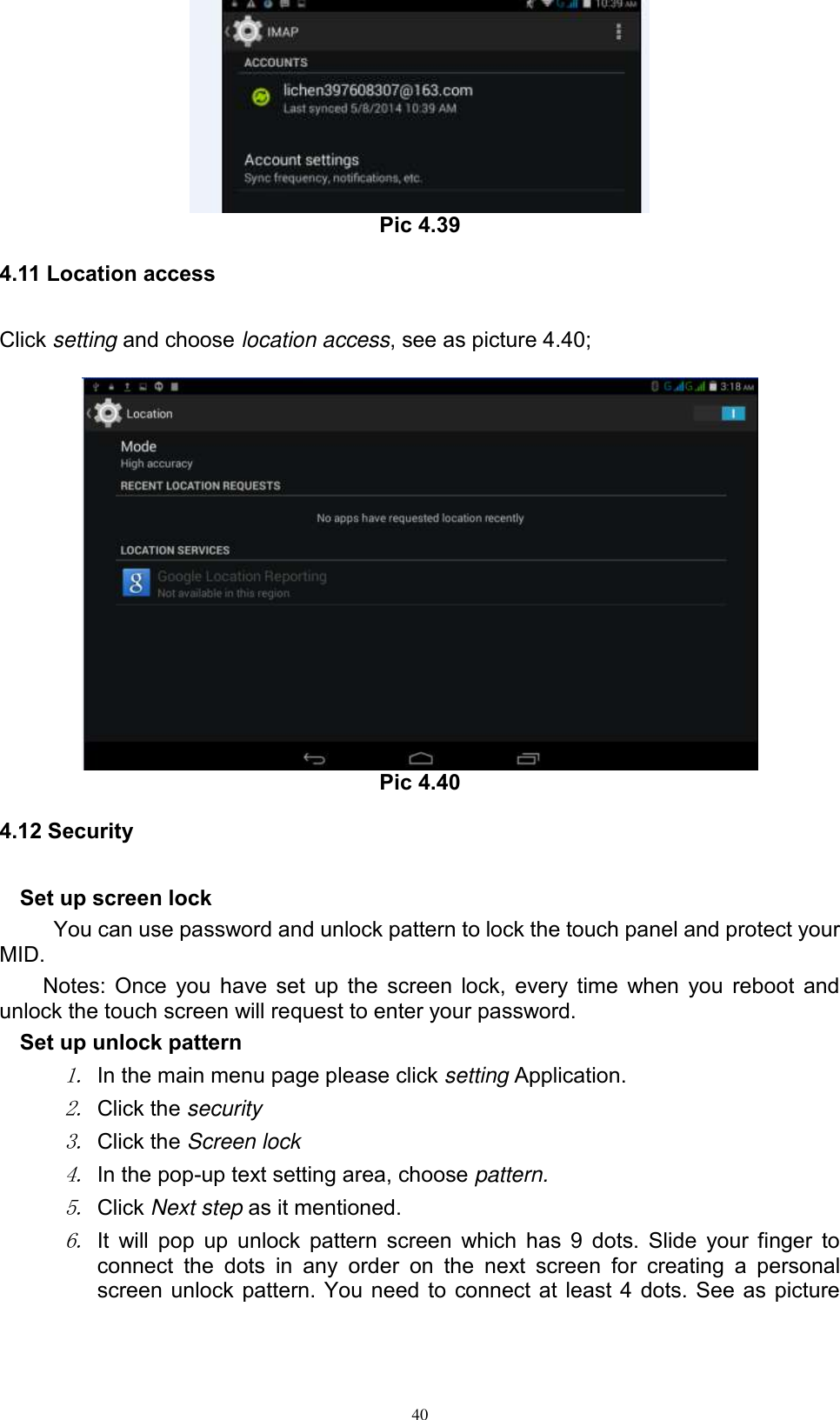      40  Pic 4.39 4.11 Location access Click setting and choose location access, see as picture 4.40;     Pic 4.40 4.12 Security Set up screen lock You can use password and unlock pattern to lock the touch panel and protect your MID. Notes: Once you have set up the screen lock, every time when you reboot and unlock the touch screen will request to enter your password. Set up unlock pattern 1. In the main menu page please click setting Application. 2. Click the security   3. Click the Screen lock 4. In the pop-up text setting area, choose pattern. 5. Click Next step as it mentioned.   6. It will pop up unlock pattern screen which has 9 dots. Slide your finger to connect  the  dots  in  any  order  on  the  next  screen  for  creating  a  personal screen unlock pattern. You need to connect at least 4 dots. See as picture 