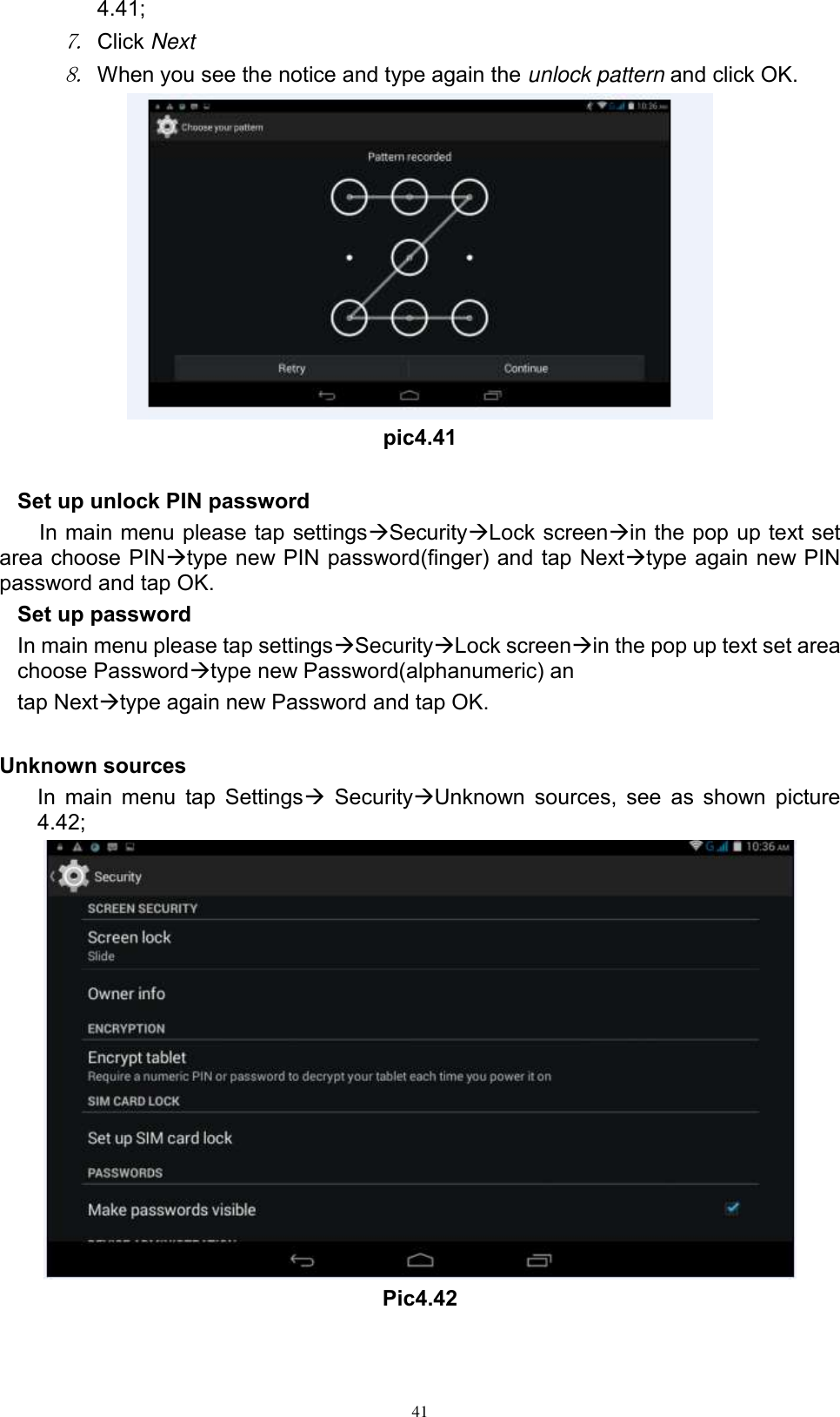      41 4.41; 7. Click Next 8. When you see the notice and type again the unlock pattern and click OK.  pic4.41  Set up unlock PIN password In main menu please tap settingsSecurityLock screenin the pop up text set area choose PINtype new PIN password(finger) and tap Nexttype again new PIN password and tap OK. Set up password In main menu please tap settingsSecurityLock screenin the pop up text set area choose Passwordtype new Password(alphanumeric) an tap Nexttype again new Password and tap OK.  Unknown sources In main menu  tap Settings SecurityUnknown  sources, see as  shown  picture 4.42;  Pic4.42 