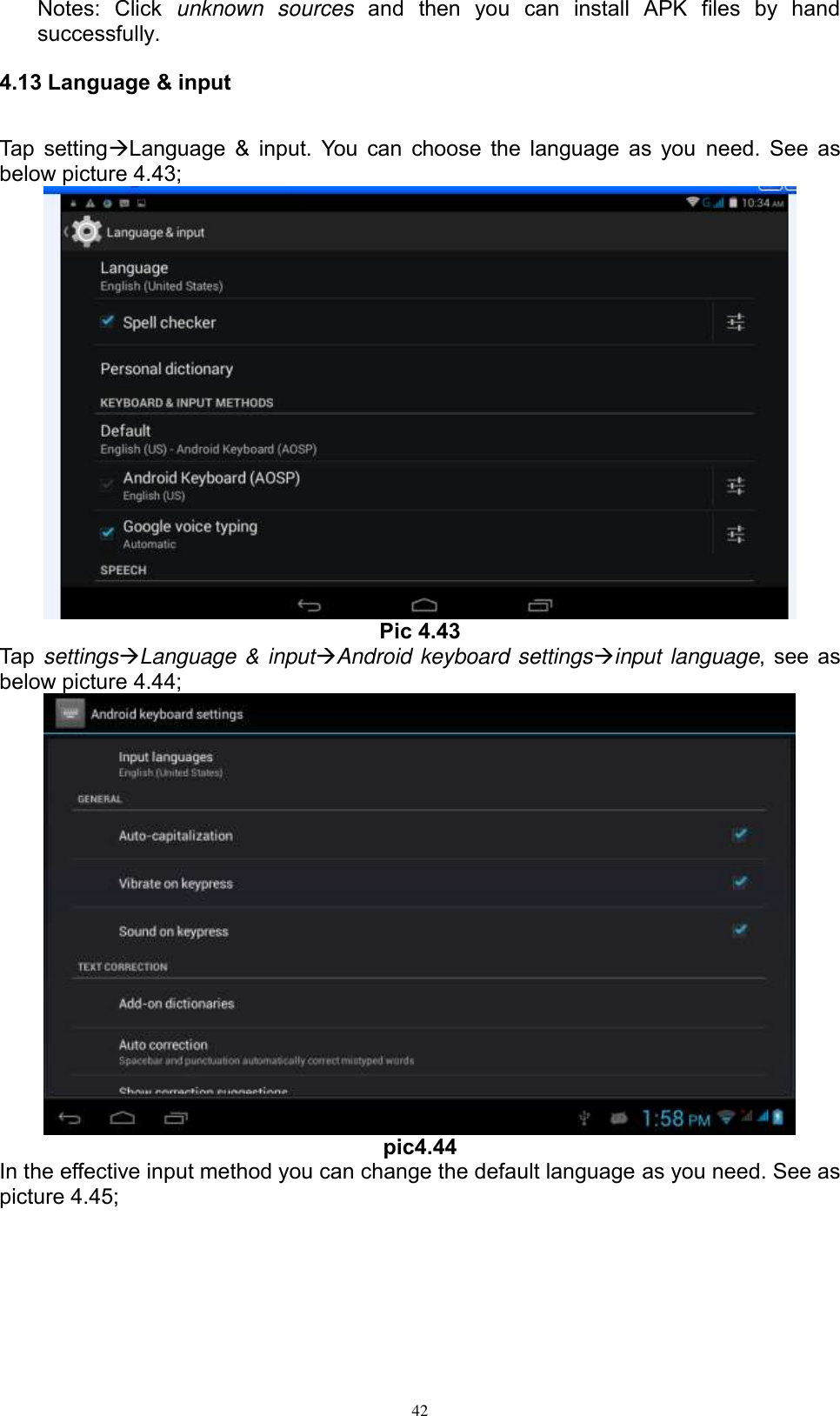      42 Notes:  Click  unknown  sources  and  then  you  can  install  APK  files  by  hand successfully.   4.13 Language &amp; input Tap settingLanguage &amp; input. You can choose the language as you  need. See as below picture 4.43;  Pic 4.43 Tap settingsLanguage &amp; inputAndroid keyboard settingsinput language, see as below picture 4.44;  pic4.44 In the effective input method you can change the default language as you need. See as picture 4.45; 