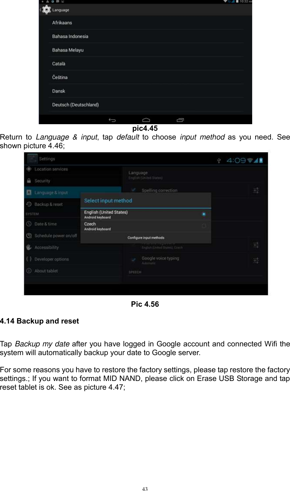      43  pic4.45 Return  to  Language  &amp;  input,  tap  default  to  choose  input  method  as  you  need.  See shown picture 4.46;  Pic 4.56 4.14 Backup and reset Tap Backup my date after you have logged in Google account and connected Wifi the system will automatically backup your date to Google server.  For some reasons you have to restore the factory settings, please tap restore the factory settings.; If you want to format MID NAND, please click on Erase USB Storage and tap reset tablet is ok. See as picture 4.47; 