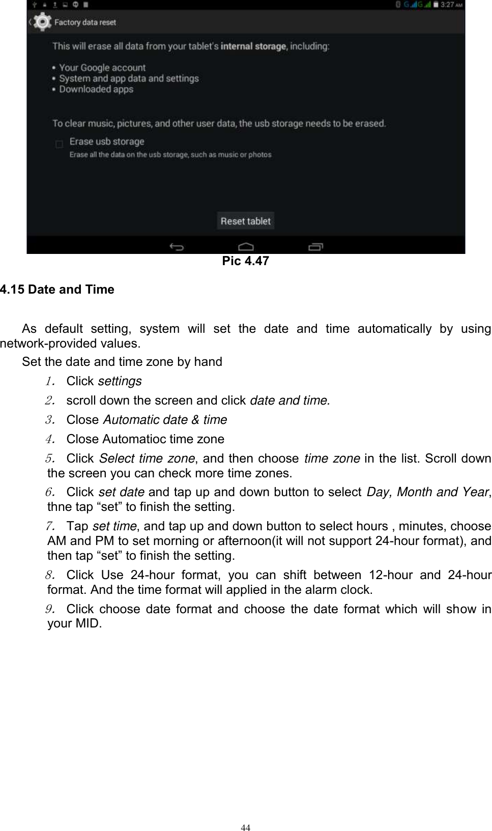      44  Pic 4.47 4.15 Date and Time As  default  setting,  system  will  set  the  date  and  time  automatically  by  using network-provided values. Set the date and time zone by hand 1． Click settings 2． scroll down the screen and click date and time. 3． Close Automatic date &amp; time 4． Close Automatioc time zone 5． Click Select time zone, and then choose time zone in the list. Scroll down the screen you can check more time zones. 6． Click set date and tap up and down button to select Day, Month and Year, thne tap “set” to finish the setting.     7． Tap set time, and tap up and down button to select hours , minutes, choose AM and PM to set morning or afternoon(it will not support 24-hour format), and then tap “set” to finish the setting.   8． Click  Use  24-hour  format,  you  can  shift  between  12-hour  and  24-hour format. And the time format will applied in the alarm clock. 9． Click choose date format and choose the date format which will show in your MID. 