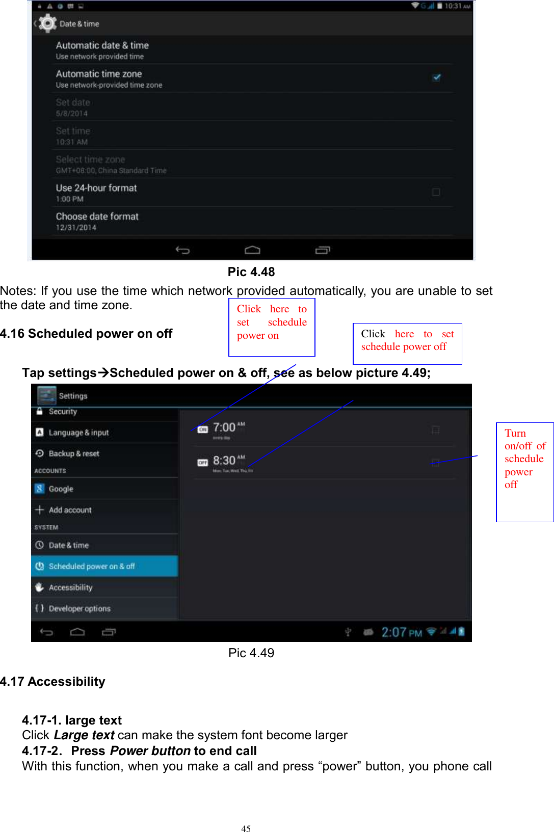      45  Pic 4.48 Notes: If you use the time which network provided automatically, you are unable to set the date and time zone. 4.16 Scheduled power on off Tap settingsScheduled power on &amp; off, see as below picture 4.49;  Pic 4.49 4.17 Accessibility 4.17-1. large text Click Large text can make the system font become larger 4.17-2．Press Power button to end call With this function, when you make a call and press “power” button, you phone call Click  here  to set  schedule power on Click  here  to  set schedule power off  Turn on/off  of schedule power off 