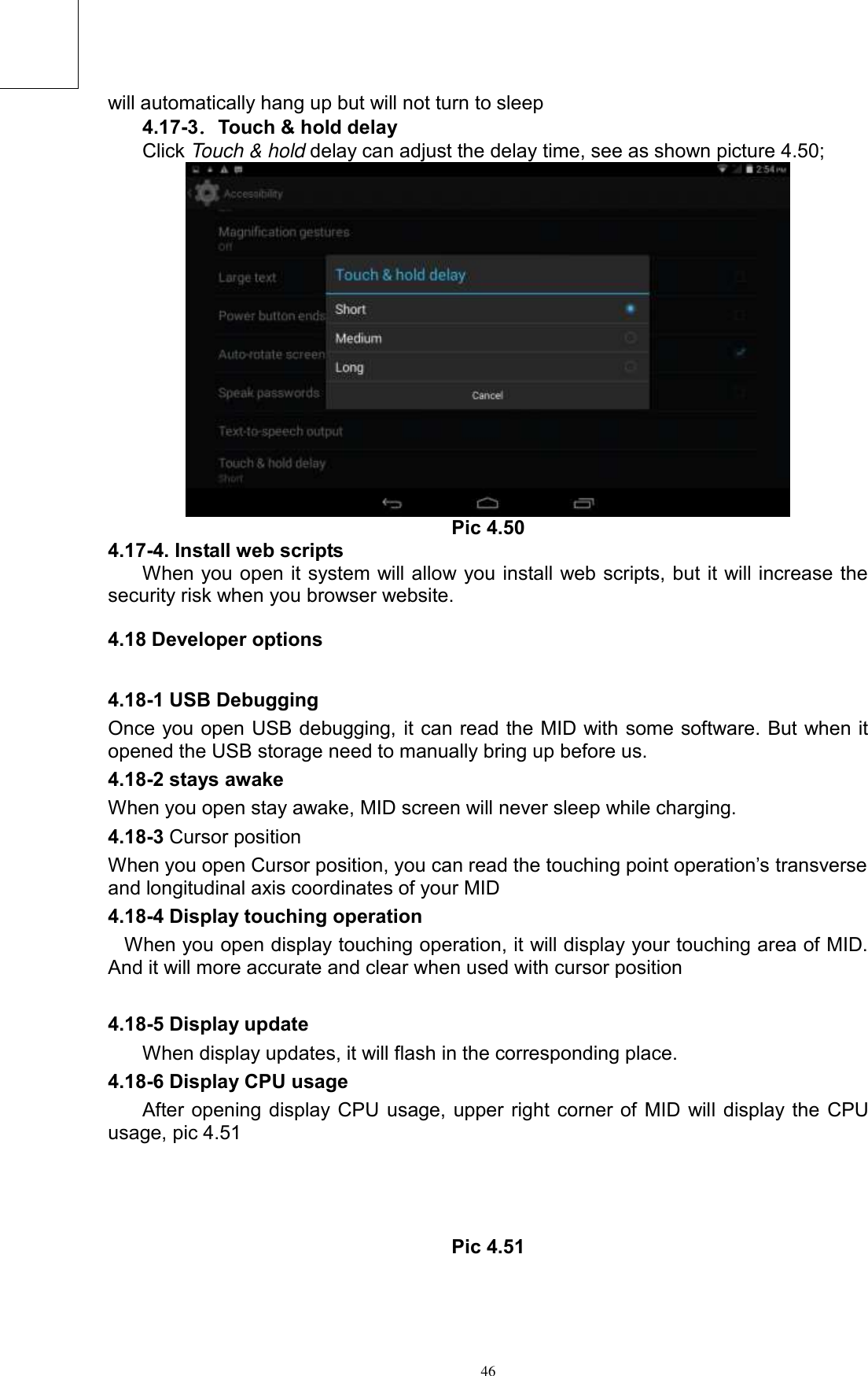      46 will automatically hang up but will not turn to sleep 4.17-3．Touch &amp; hold delay Click Touch &amp; hold delay can adjust the delay time, see as shown picture 4.50;  Pic 4.50 4.17-4. Install web scripts When you open it system will allow you install web scripts, but it will increase the security risk when you browser website.   4.18 Developer options 4.18-1 USB Debugging   Once you open USB debugging, it can read the MID with some software. But when it opened the USB storage need to manually bring up before us. 4.18-2 stays awake When you open stay awake, MID screen will never sleep while charging. 4.18-3 Cursor position When you open Cursor position, you can read the touching point operation’s transverse and longitudinal axis coordinates of your MID 4.18-4 Display touching operation When you open display touching operation, it will display your touching area of MID. And it will more accurate and clear when used with cursor position  4.18-5 Display update When display updates, it will flash in the corresponding place. 4.18-6 Display CPU usage After opening display CPU usage, upper right corner of MID will display the CPU usage, pic 4.51    Pic 4.51 ② ① ⑤ ④ ③3 