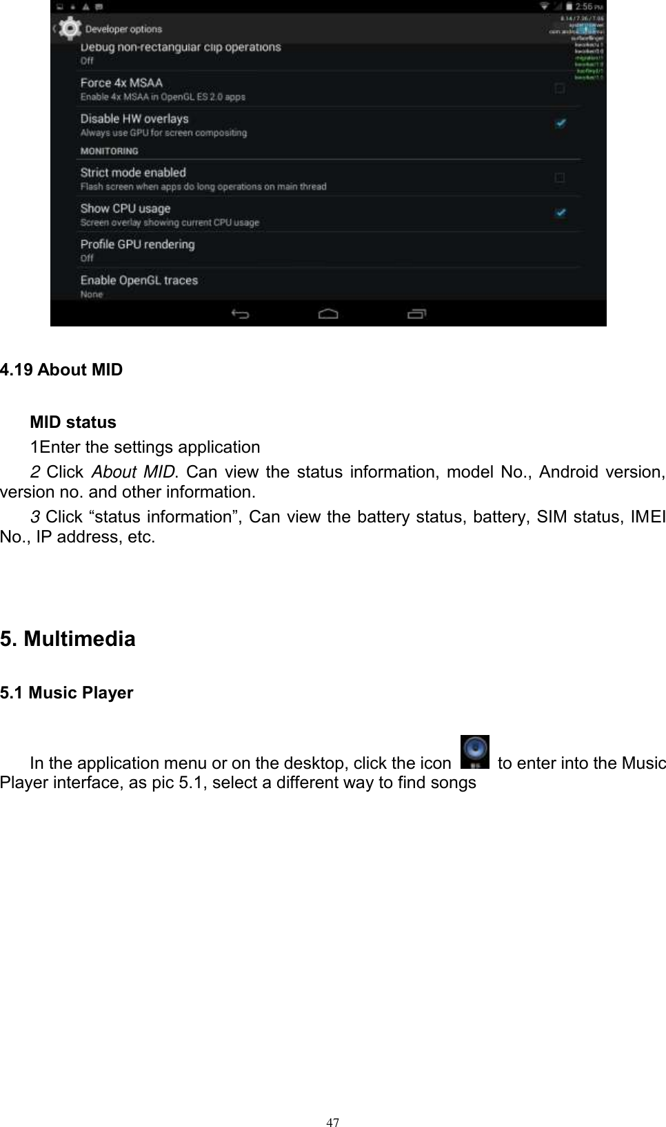      47  4.19 About MID MID status 1Enter the settings application 2 Click About MID. Can view the status information, model No., Android version, version no. and other information. 3 Click “status information”, Can view the battery status, battery, SIM status, IMEI No., IP address, etc.   5. Multimedia 5.1 Music Player In the application menu or on the desktop, click the icon    to enter into the Music Player interface, as pic 5.1, select a different way to find songs  