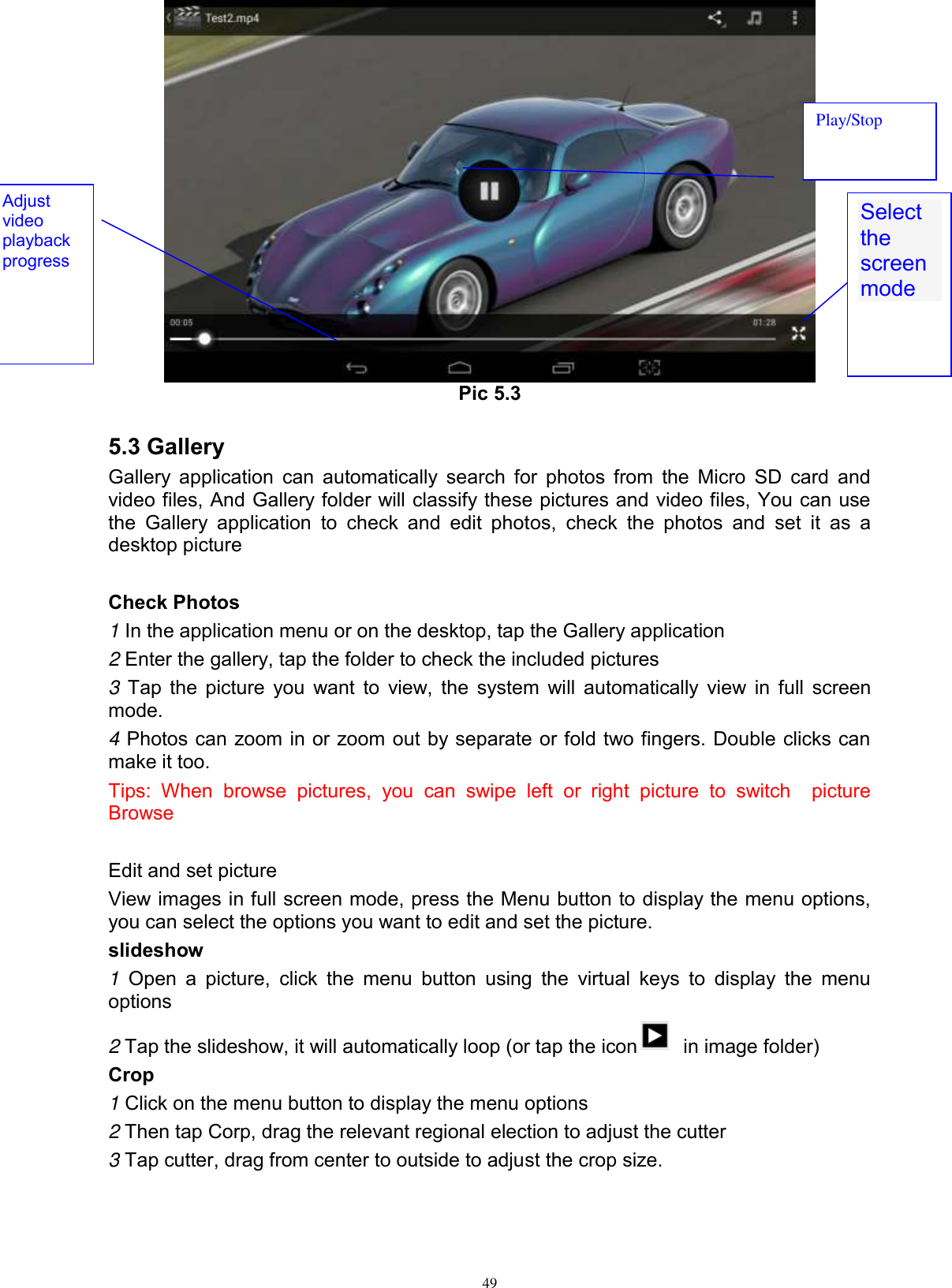      49  Pic 5.3  5.3 Gallery Gallery application  can automatically search for  photos from the Micro SD  card and video files, And Gallery folder will classify these pictures and video files, You can use the  Gallery  application  to  check  and  edit  photos,  check  the  photos  and  set  it  as  a desktop picture  Check Photos 1 In the application menu or on the desktop, tap the Gallery application 2 Enter the gallery, tap the folder to check the included pictures 3 Tap the picture you want to view, the system will automatically view in full screen mode. 4 Photos can zoom in or zoom out by separate or fold two fingers. Double clicks can make it too. Tips:  When  browse  pictures,  you  can  swipe  left  or  right  picture  to  switch    picture Browse  Edit and set picture View images in full screen mode, press the Menu button to display the menu options, you can select the options you want to edit and set the picture. slideshow 1  Open  a  picture,  click  the  menu  button  using  the  virtual  keys  to  display  the  menu options 2 Tap the slideshow, it will automatically loop (or tap the icon   in image folder) Crop 1 Click on the menu button to display the menu options 2 Then tap Corp, drag the relevant regional election to adjust the cutter 3 Tap cutter, drag from center to outside to adjust the crop size. Select the screen mode  Adjust video playback progress Play/Stop 