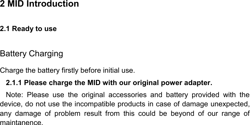 2 MID Introduction 2.1 Ready to use   Battery Charging Charge the battery firstly before initial use. 2.1.1 Please charge the MID with our original power adapter. Note:  Please  use  the  original  accessories  and  battery  provided  with  the device, do not use the incompatible products in case of damage unexpected, any  damage  of  problem  result  from  this  could  be  beyond  of  our  range  of maintanence. 