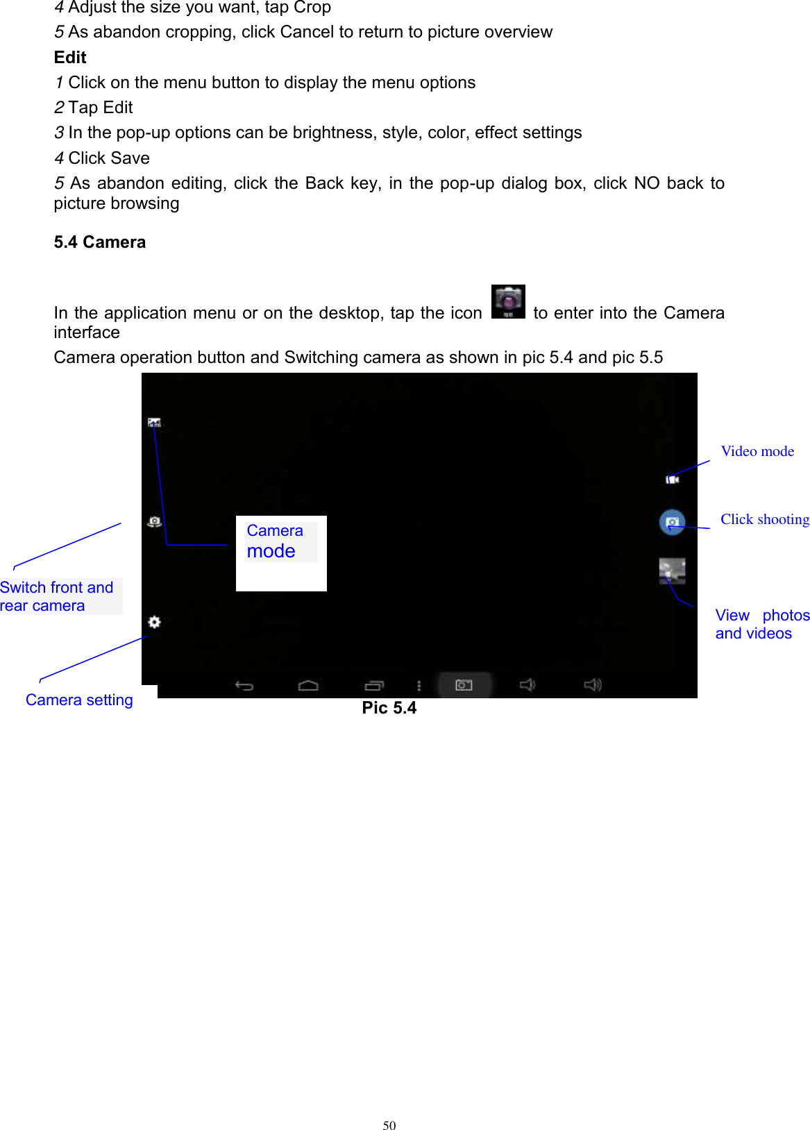      50 4 Adjust the size you want, tap Crop 5 As abandon cropping, click Cancel to return to picture overview Edit 1 Click on the menu button to display the menu options 2 Tap Edit 3 In the pop-up options can be brightness, style, color, effect settings 4 Click Save 5 As abandon editing, click the Back key, in the pop-up dialog box, click NO back to picture browsing 5.4 Camera In the application menu or on the desktop, tap the icon    to enter into the Camera interface Camera operation button and Switching camera as shown in pic 5.4 and pic 5.5          Pic 5.4  Switch front and rear camera  Click shooting  Camera mode  View  photos and videos  Video mode  Camera setting 