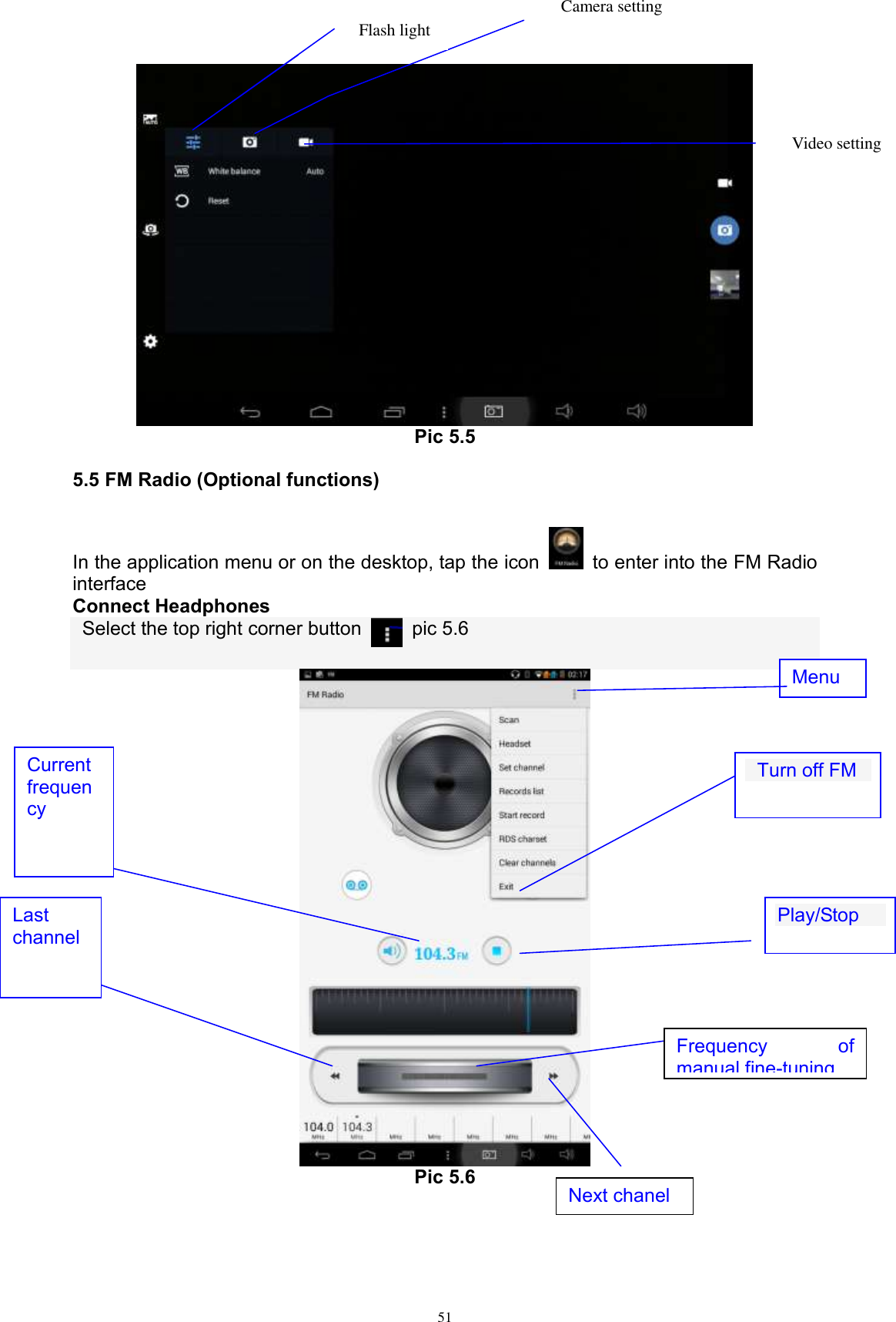      51  Pic 5.5 5.5 FM Radio (Optional functions) In the application menu or on the desktop, tap the icon    to enter into the FM Radio interface Connect Headphones   Select the top right corner button    pic 5.6   Pic 5.6   Next chanel   Turn off FM  Last channel Play/Stop  Current frequency Menu Video setting  Camera setting Flash light  Frequency  of manual fine-tuning  