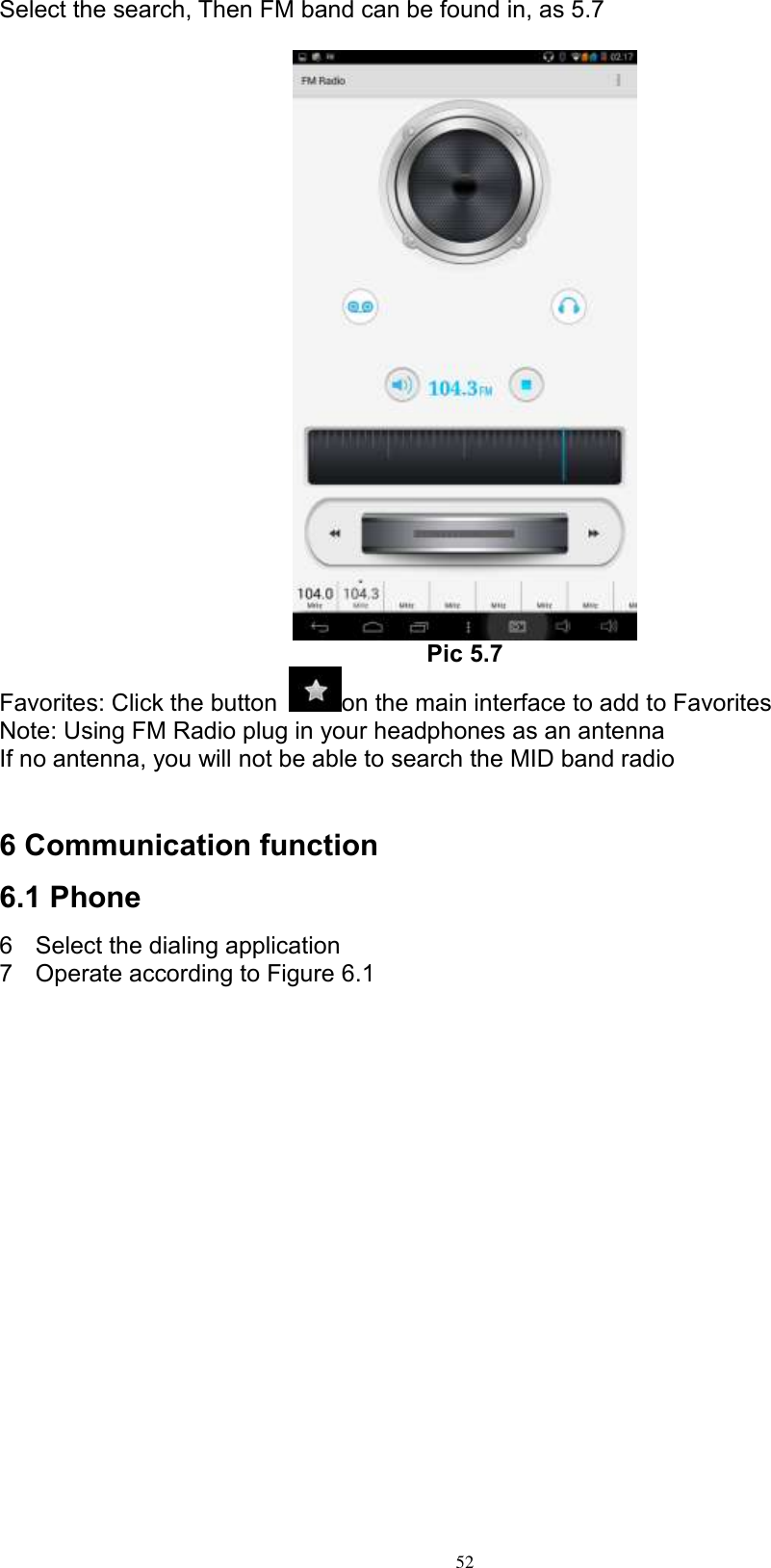      52 Select the search, Then FM band can be found in, as 5.7   Pic 5.7 Favorites: Click the button  on the main interface to add to Favorites Note: Using FM Radio plug in your headphones as an antenna If no antenna, you will not be able to search the MID band radio   6 Communication function 6.1 Phone   6  Select the dialing application 7  Operate according to Figure 6.1    