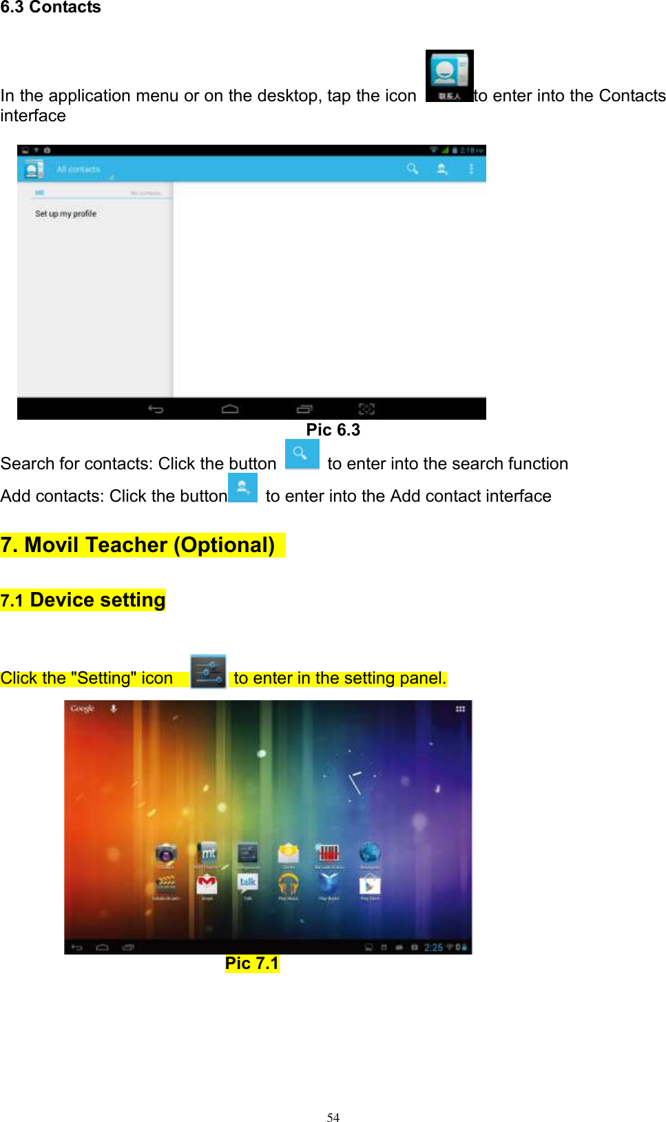      54 6.3 Contacts In the application menu or on the desktop, tap the icon  to enter into the Contacts interface      Pic 6.3 Search for contacts: Click the button    to enter into the search function Add contacts: Click the button   to enter into the Add contact interface   7. Movil Teacher (Optional)   7.1 Device setting  Click the &quot;Setting&quot; icon             to enter in the setting panel.         Pic 7.1   