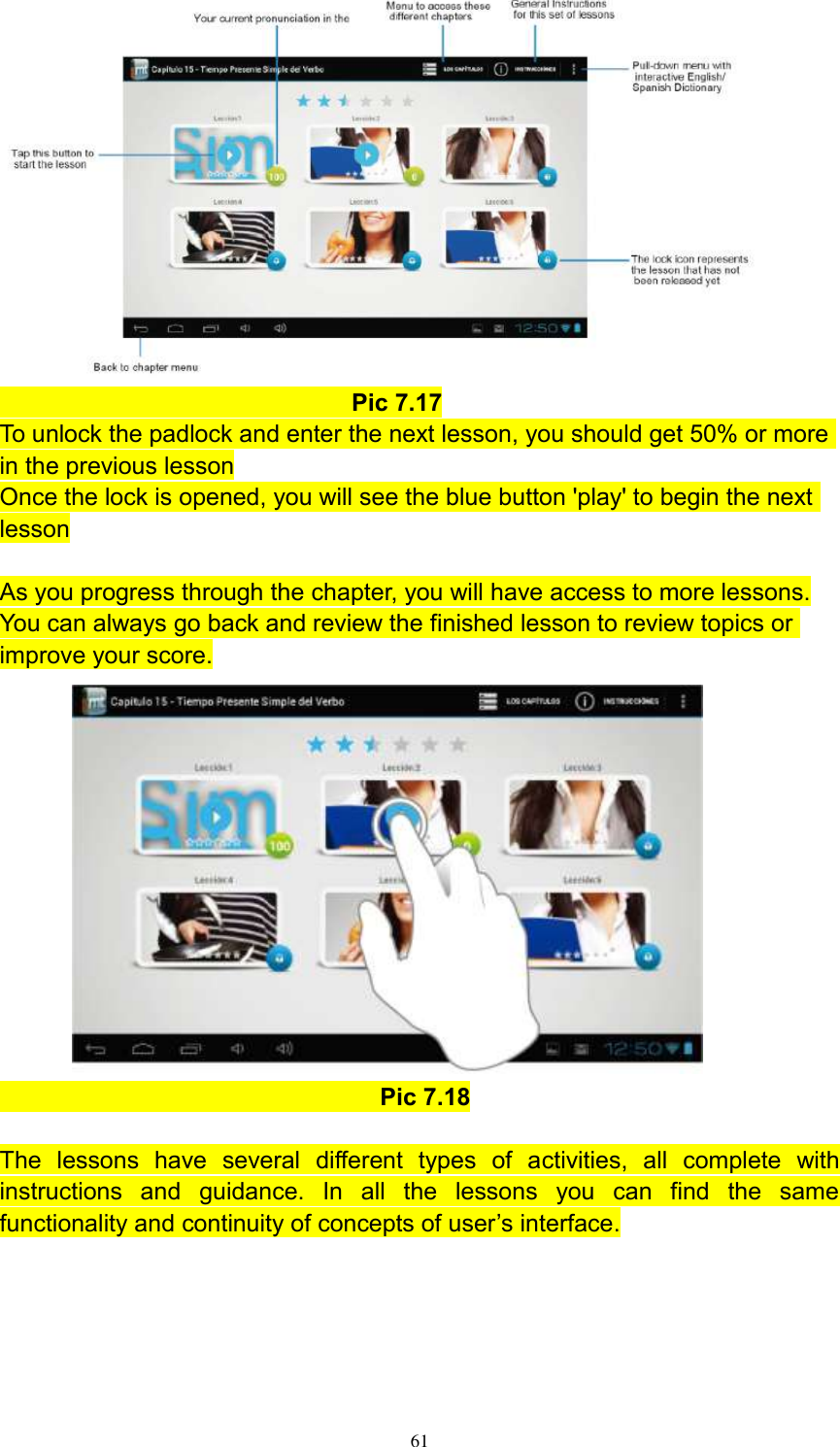      61                               Pic 7.17 To unlock the padlock and enter the next lesson, you should get 50% or more in the previous lesson Once the lock is opened, you will see the blue button &apos;play&apos; to begin the next lesson  As you progress through the chapter, you will have access to more lessons. You can always go back and review the finished lesson to review topics or improve your score.                                                             Pic 7.18  The  lessons  have  several  different  types  of  activities,  all  complete  with instructions  and  guidance.  In  all  the  lessons  you  can  find  the  same functionality and continuity of concepts of user’s interface.  