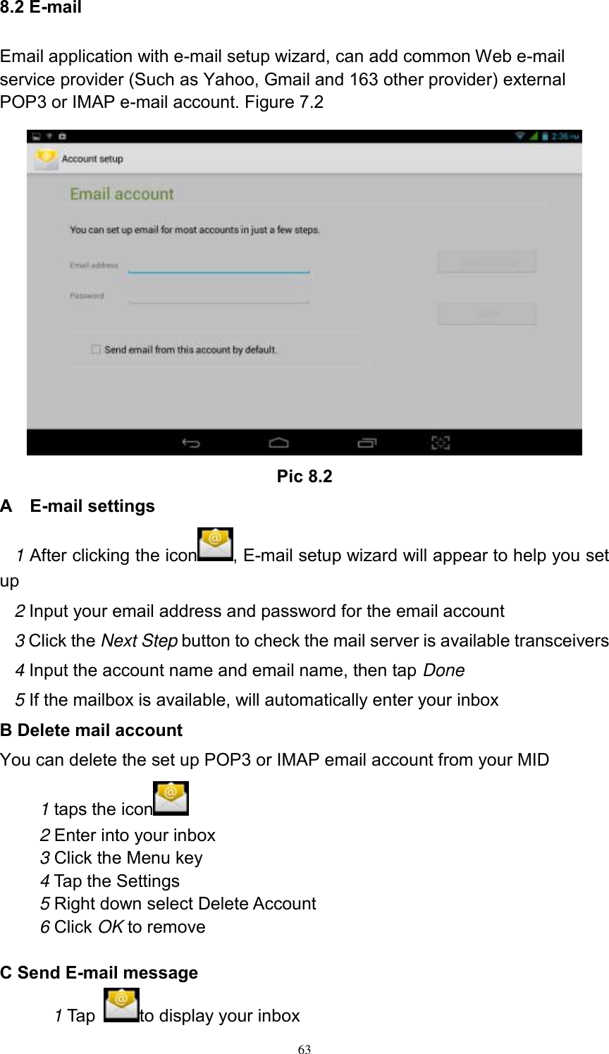      63 8.2 E-mail Email application with e-mail setup wizard, can add common Web e-mail service provider (Such as Yahoo, Gmail and 163 other provider) external POP3 or IMAP e-mail account. Figure 7.2  Pic 8.2 A    E-mail settings 1 After clicking the icon , E-mail setup wizard will appear to help you set up 2 Input your email address and password for the email account 3 Click the Next Step button to check the mail server is available transceivers 4 Input the account name and email name, then tap Done 5 If the mailbox is available, will automatically enter your inbox B Delete mail account You can delete the set up POP3 or IMAP email account from your MID 1 taps the icon    2 Enter into your inbox 3 Click the Menu key 4 Tap the Settings 5 Right down select Delete Account 6 Click OK to remove  C Send E-mail message 1 Tap  to display your inbox 