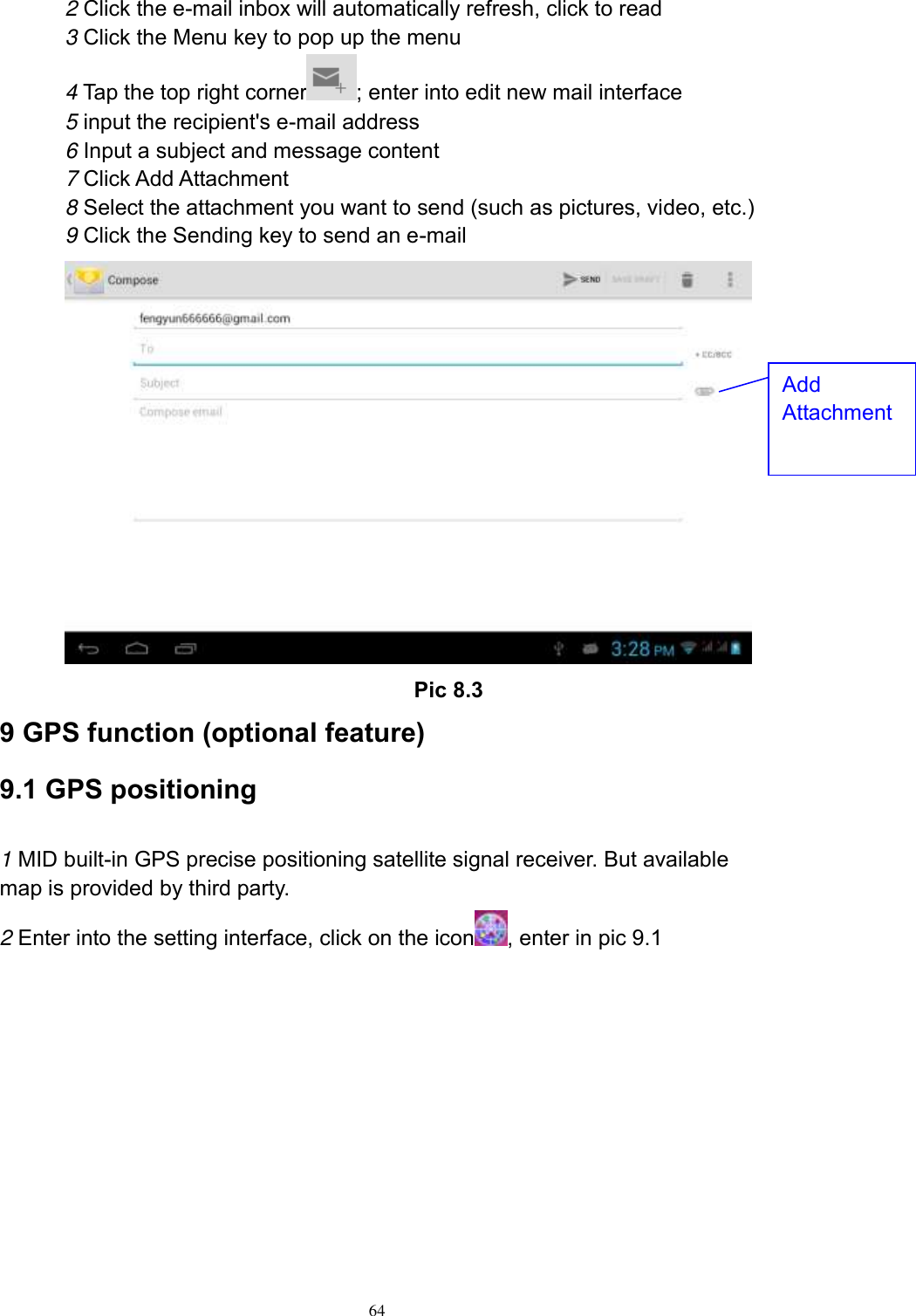      64 2 Click the e-mail inbox will automatically refresh, click to read 3 Click the Menu key to pop up the menu 4 Tap the top right corner ; enter into edit new mail interface 5 input the recipient&apos;s e-mail address 6 Input a subject and message content 7 Click Add Attachment 8 Select the attachment you want to send (such as pictures, video, etc.) 9 Click the Sending key to send an e-mail                                           Pic 8.3 9 GPS function (optional feature) 9.1 GPS positioning  1 MID built-in GPS precise positioning satellite signal receiver. But available map is provided by third party. 2 Enter into the setting interface, click on the icon , enter in pic 9.1 Add Attachment 