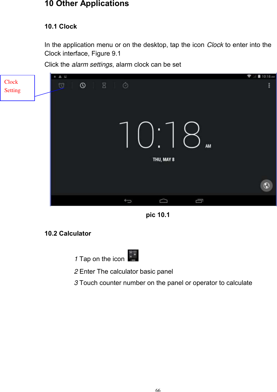      66 10 Other Applications 10.1 Clock In the application menu or on the desktop, tap the icon Clock to enter into the Clock interface, Figure 9.1 Click the alarm settings, alarm clock can be set  pic 10.1 10.2 Calculator 1 Tap on the icon   2 Enter The calculator basic panel   3 Touch counter number on the panel or operator to calculate Clock Setting 