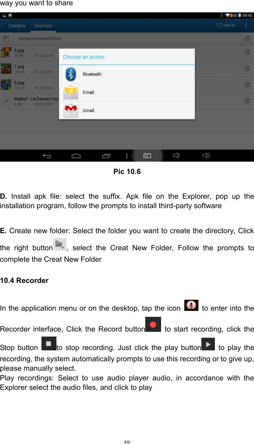      69 way you want to share  Pic 10.6  D.  Install  apk  file:  select  the  suffix.  Apk  file  on  the  Explorer,  pop  up  the installation program, follow the prompts to install third-party software  E. Create new folder: Select the folder you want to create the directory, Click the  right  button ,  select  the  Creat  New  Folder,  Follow  the  prompts  to complete the Creat New Folder 10.4 Recorder In the application menu or on the desktop, tap the icon    to enter into the Recorder interface, Click the Record button   to start recording, click the Stop button  to stop recording. Just click the play button   to play the recording, the system automatically prompts to use this recording or to give up, please manually select.   Play  recordings:  Select  to  use  audio  player  audio,  in  accordance  with  the Explorer select the audio files, and click to play  