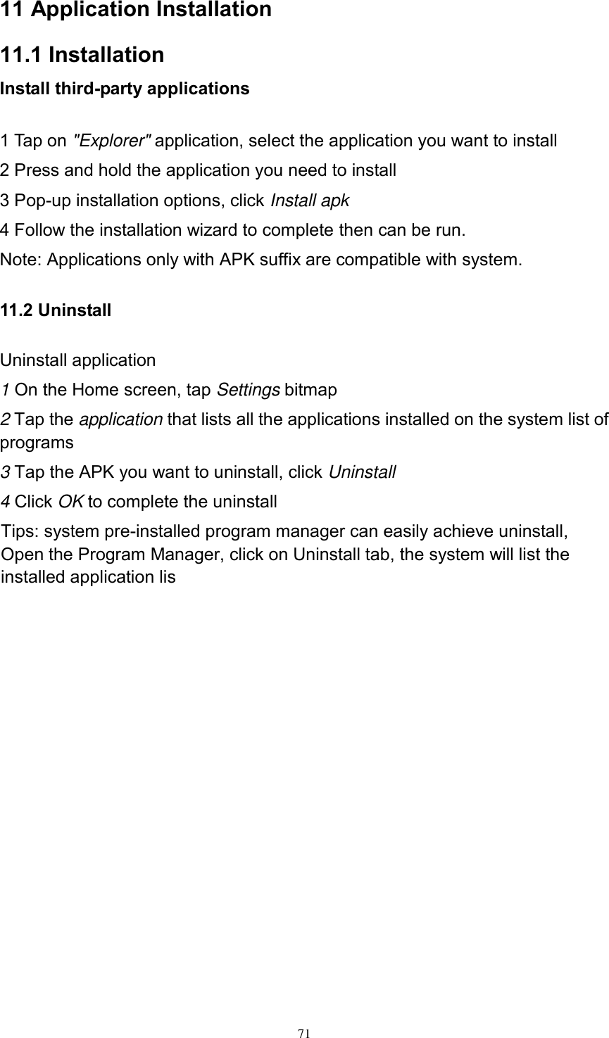     71 11 Application Installation 11.1 Installation Install third-party applications        1 Tap on &quot;Explorer&quot; application, select the application you want to install 2 Press and hold the application you need to install 3 Pop-up installation options, click Install apk 4 Follow the installation wizard to complete then can be run. Note: Applications only with APK suffix are compatible with system. 11.2 Uninstall Uninstall application 1 On the Home screen, tap Settings bitmap 2 Tap the application that lists all the applications installed on the system list of programs 3 Tap the APK you want to uninstall, click Uninstall 4 Click OK to complete the uninstall Tips: system pre-installed program manager can easily achieve uninstall, Open the Program Manager, click on Uninstall tab, the system will list the installed application lis           