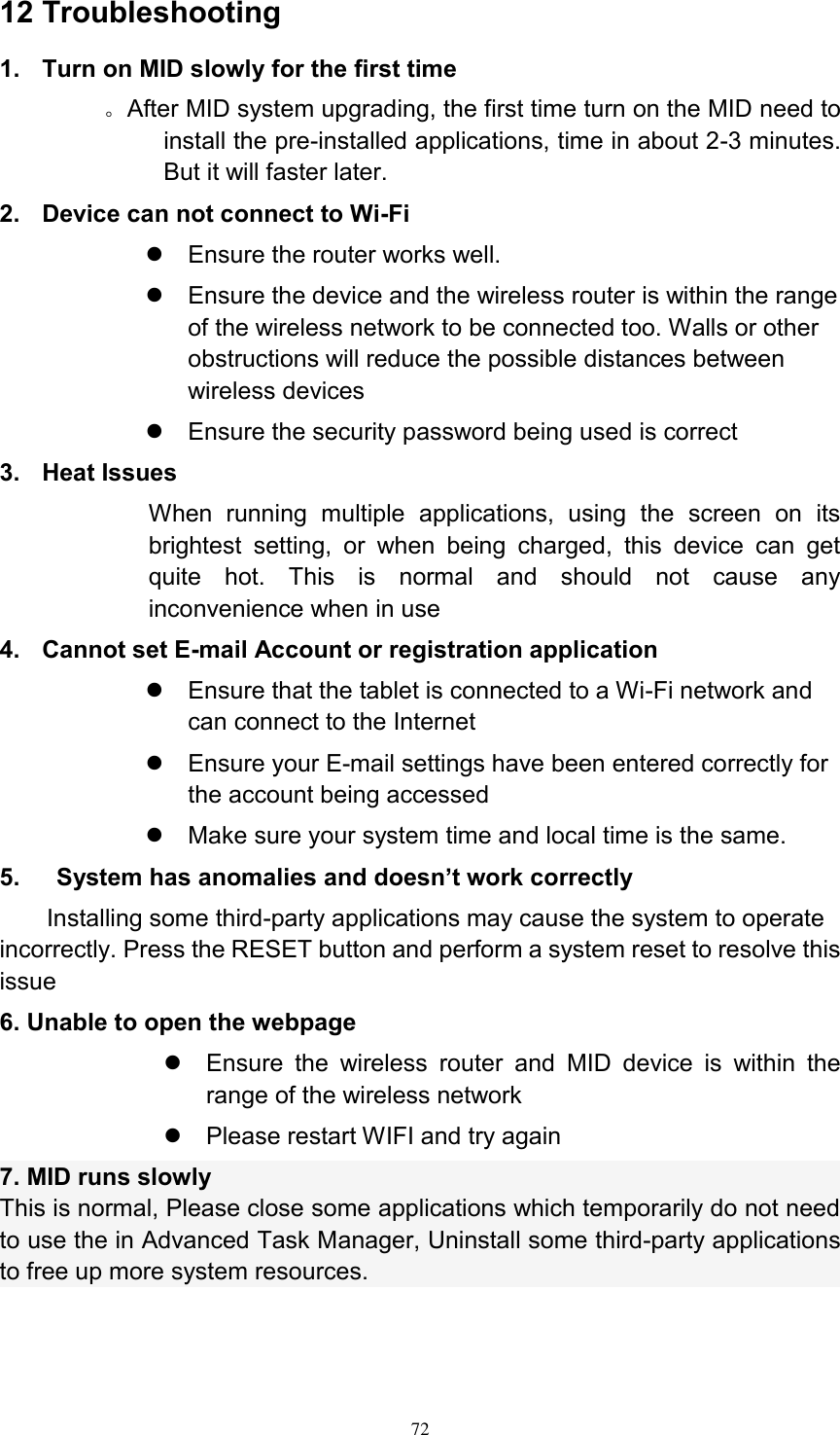      72 12 Troubleshooting 1.  Turn on MID slowly for the first time        。After MID system upgrading, the first time turn on the MID need to install the pre-installed applications, time in about 2-3 minutes. But it will faster later. 2.  Device can not connect to Wi-Fi   Ensure the router works well.   Ensure the device and the wireless router is within the range of the wireless network to be connected too. Walls or other obstructions will reduce the possible distances between wireless devices   Ensure the security password being used is correct   3.  Heat Issues When  running  multiple  applications,  using  the  screen  on  its brightest  setting,  or  when  being  charged,  this  device  can  get quite  hot.  This  is  normal  and  should  not  cause  any inconvenience when in use 4.  Cannot set E-mail Account or registration application   Ensure that the tablet is connected to a Wi-Fi network and can connect to the Internet   Ensure your E-mail settings have been entered correctly for the account being accessed   Make sure your system time and local time is the same. 5.      System has anomalies and doesn’t work correctly Installing some third-party applications may cause the system to operate incorrectly. Press the RESET button and perform a system reset to resolve this issue 6. Unable to open the webpage   Ensure  the  wireless  router  and  MID  device  is  within  the range of the wireless network   Please restart WIFI and try again 7. MID runs slowly This is normal, Please close some applications which temporarily do not need to use the in Advanced Task Manager, Uninstall some third-party applications to free up more system resources.   