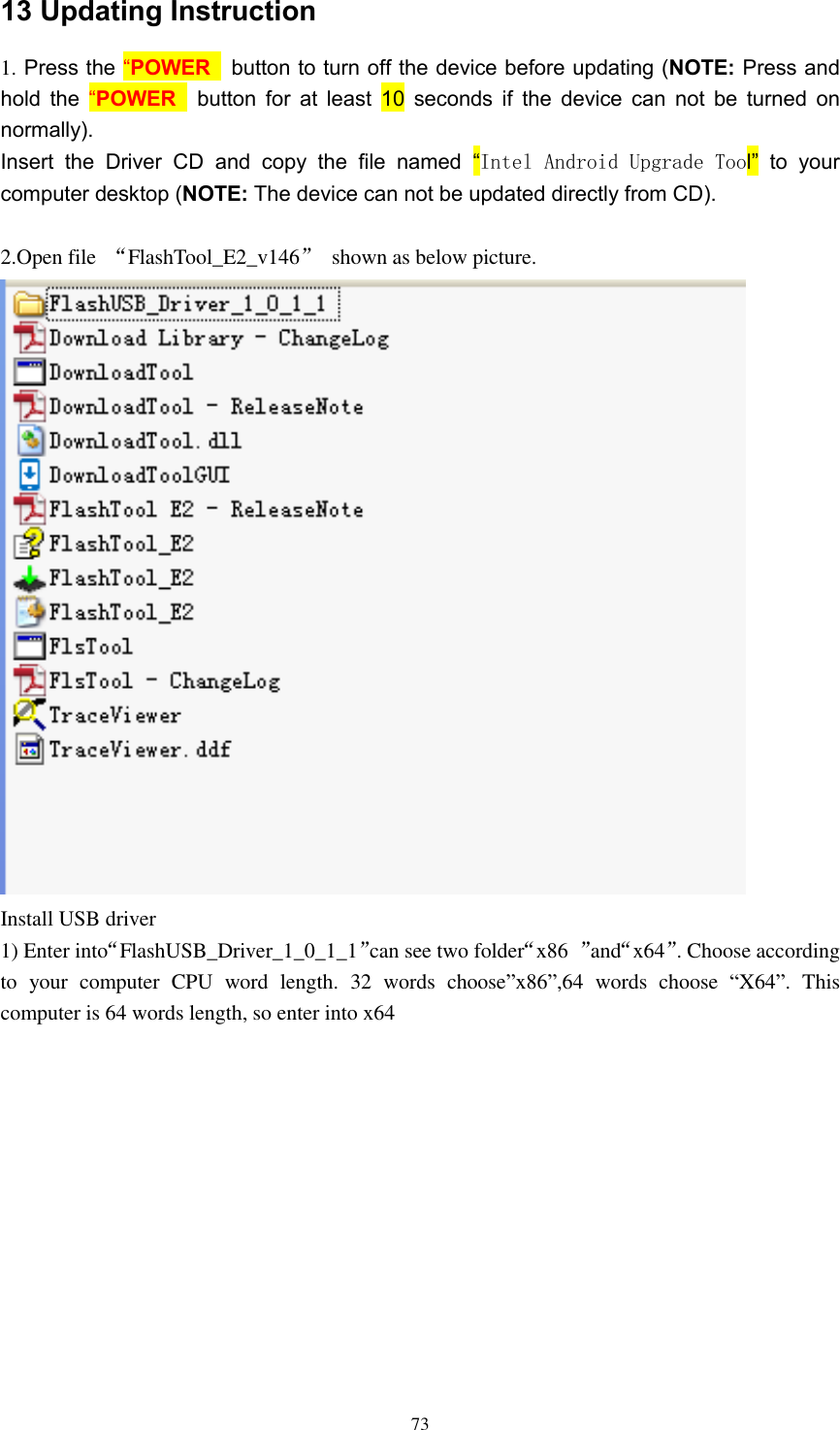      73 13 Updating Instruction 1. Press the “POWER   button to turn off the device before updating (NOTE: Press and hold the “POWER   button for at least  10 seconds if the device can not  be turned  on normally). Insert  the  Driver  CD  and  copy  the  file  named  “Intel Android Upgrade Tool”  to  your computer desktop (NOTE: The device can not be updated directly from CD).  2.Open file  “FlashTool_E2_v146”  shown as below picture.  Install USB driver 1) Enter into“FlashUSB_Driver_1_0_1_1”can see two folder“x86  ”and“x64”. Choose according to  your  computer  CPU  word  length.  32  words  choose”x86”,64  words  choose  “X64”.  This computer is 64 words length, so enter into x64 