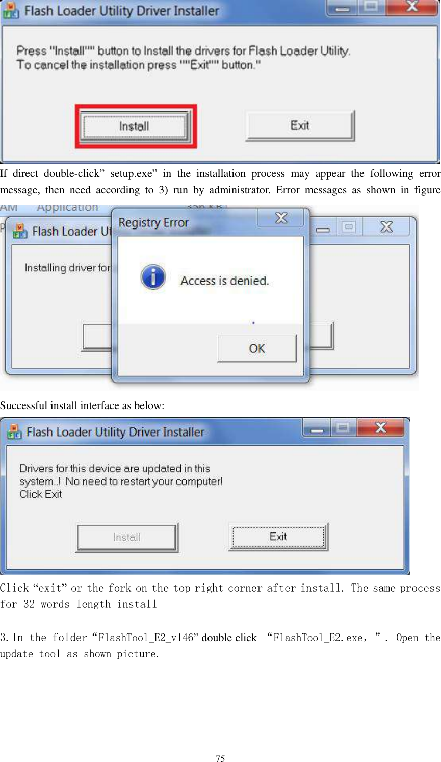      75  If  direct  double-click”  setup.exe” in the  installation  process  may  appear  the  following  error message,  then  need  according  to  3)  run  by  administrator.  Error  messages  as  shown  in  figure  Successful install interface as below:  Click “exit” or the fork on the top right corner after install. The same process for 32 words length install  3.In the folder“FlashTool_E2_v146” double click  “FlashTool_E2.exe，”. Open the update tool as shown picture. 