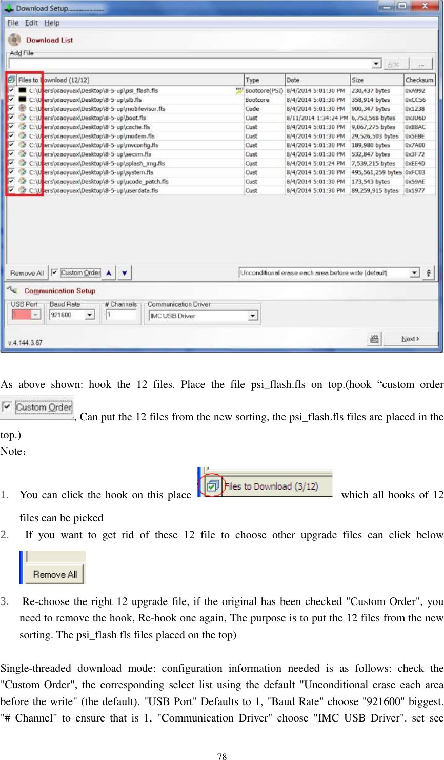      78   As  above  shown:  hook  the  12  files.  Place  the  file  psi_flash.fls  on  top.(hook  “custom  order , Can put the 12 files from the new sorting, the psi_flash.fls files are placed in the top.) Note： 1. You can click the hook on this place    which all hooks of 12 files can be picked 2.   If  you  want  to  get  rid  of  these  12  file  to  choose  other  upgrade  files  can  click  below  3.  Re-choose the right 12 upgrade file, if the original has been checked &quot;Custom Order&quot;, you need to remove the hook, Re-hook one again, The purpose is to put the 12 files from the new sorting. The psi_flash fls files placed on the top)  Single-threaded  download  mode:  configuration  information  needed  is  as  follows:  check  the &quot;Custom Order&quot;, the corresponding  select list  using the default &quot;Unconditional erase each area before the write&quot; (the default). &quot;USB Port&quot; Defaults to 1, &quot;Baud Rate&quot; choose &quot;921600&quot; biggest. &quot;#  Channel&quot;  to  ensure  that  is  1,  &quot;Communication  Driver&quot;  choose  &quot;IMC  USB  Driver&quot;.  set  see 