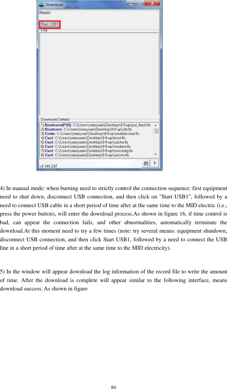      80   4) In manual mode: when burning need to strictly control the connection sequence: first equipment need to shut down, disconnect USB connection, and then click on &quot;Start USB1&quot;, followed by a need to connect USB cable in a short period of time after at the same time to the MID electric (i.e., press the power button), will enter the download process.As shown in figure 16, if time control is bad,  can  appear  the  connection  fails,  and  other  abnormalities,  automatically  terminate  the download.At this moment need to try a few times (note: try several means: equipment shutdown, disconnect USB connection, and then click Start USB1, followed by a need to connect the USB line in a short period of time after at the same time to the MID electricity).  5) In the window will appear download the log information of the record file to write the amount of  time.  After  the  download  is  complete  will  appear  similar  to  the  following  interface,  means download success. As shown in figure 