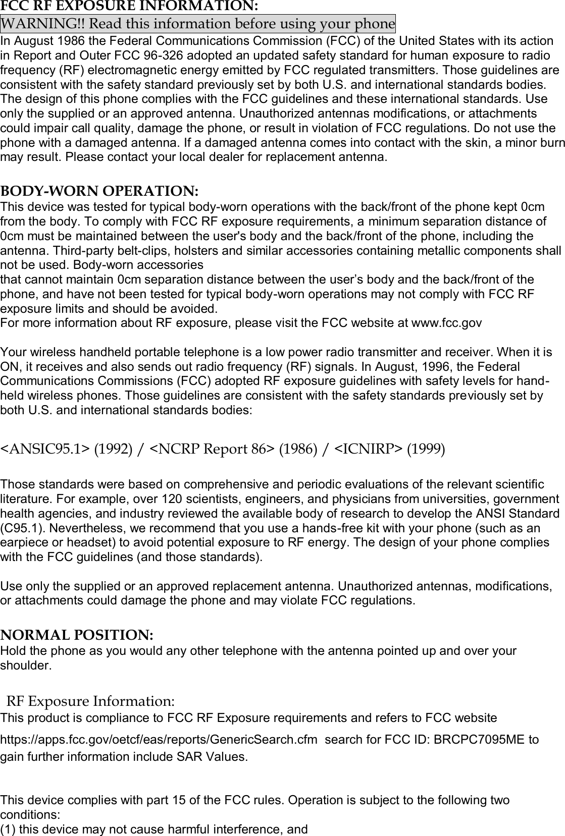  FCC RF EXPOSURE INFORMATION: WARNING!! Read this information before using your phone In August 1986 the Federal Communications Commission (FCC) of the United States with its action in Report and Outer FCC 96-326 adopted an updated safety standard for human exposure to radio frequency (RF) electromagnetic energy emitted by FCC regulated transmitters. Those guidelines are consistent with the safety standard previously set by both U.S. and international standards bodies. The design of this phone complies with the FCC guidelines and these international standards. Use only the supplied or an approved antenna. Unauthorized antennas modifications, or attachments could impair call quality, damage the phone, or result in violation of FCC regulations. Do not use the phone with a damaged antenna. If a damaged antenna comes into contact with the skin, a minor burn may result. Please contact your local dealer for replacement antenna.  BODY-WORN OPERATION: This device was tested for typical body-worn operations with the back/front of the phone kept 0cm from the body. To comply with FCC RF exposure requirements, a minimum separation distance of 0cm must be maintained between the user&apos;s body and the back/front of the phone, including the antenna. Third-party belt-clips, holsters and similar accessories containing metallic components shall not be used. Body-worn accessories that cannot maintain 0cm separation distance between the user’s body and the back/front of the phone, and have not been tested for typical body-worn operations may not comply with FCC RF exposure limits and should be avoided. For more information about RF exposure, please visit the FCC website at www.fcc.gov  Your wireless handheld portable telephone is a low power radio transmitter and receiver. When it is ON, it receives and also sends out radio frequency (RF) signals. In August, 1996, the Federal Communications Commissions (FCC) adopted RF exposure guidelines with safety levels for hand-held wireless phones. Those guidelines are consistent with the safety standards previously set by both U.S. and international standards bodies:  &lt;ANSIC95.1&gt; (1992) / &lt;NCRP Report 86&gt; (1986) / &lt;ICNIRP&gt; (1999)  Those standards were based on comprehensive and periodic evaluations of the relevant scientific literature. For example, over 120 scientists, engineers, and physicians from universities, government health agencies, and industry reviewed the available body of research to develop the ANSI Standard (C95.1). Nevertheless, we recommend that you use a hands-free kit with your phone (such as an earpiece or headset) to avoid potential exposure to RF energy. The design of your phone complies with the FCC guidelines (and those standards).  Use only the supplied or an approved replacement antenna. Unauthorized antennas, modifications, or attachments could damage the phone and may violate FCC regulations.   NORMAL POSITION:  Hold the phone as you would any other telephone with the antenna pointed up and over your shoulder.  RF Exposure Information: This product is compliance to FCC RF Exposure requirements and refers to FCC website https://apps.fcc.gov/oetcf/eas/reports/GenericSearch.cfm  search for FCC ID: BRCPC7095ME to gain further information include SAR Values.    This device complies with part 15 of the FCC rules. Operation is subject to the following two conditions: (1) this device may not cause harmful interference, and 