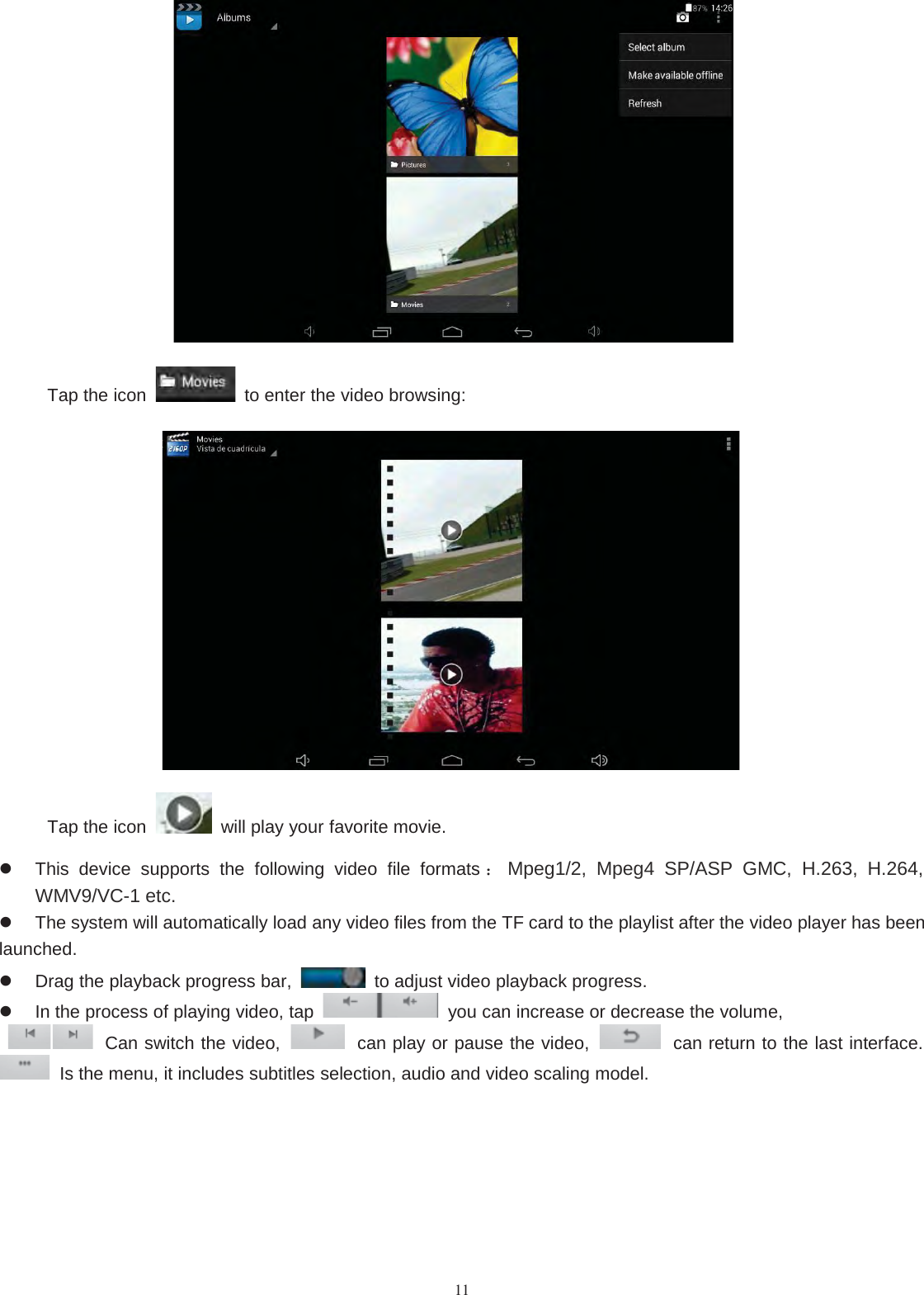 11Tap the icon to enter the video browsing:Tap the icon will play your favorite movie.This device supports the following video file formats ：Mpeg1/2, Mpeg4 SP/ASP GMC, H.263, H.264,WMV9/VC-1 etc.The system will automatically load any video files from the TF card to the playlist after the video player has beenlaunched.Drag the playback progress bar, to adjust video playback progress.In the process of playing video, tap you can increase or decrease the volume,Canswitchthevideo, can play or pause the video, can return to the last interface.Is the menu, it includes subtitles selection, audio and video scaling model.