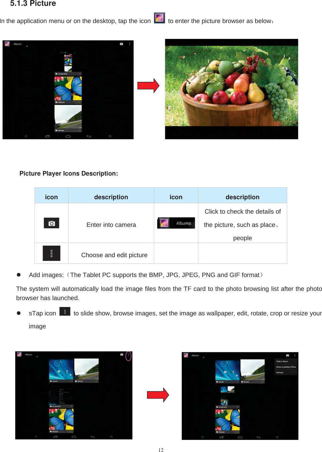 125.1.3 PictureIn the application menu or on the desktop, tap the icon to enter the picture browser as below：Picture Player Icons Description:icon description icon descriptionEnter into cameraClick to check the details ofthe picture, such as place、peopleChoose and edit pictureAdd images:（The Tablet PC supports the BMP, JPG, JPEG, PNG and GIF format）The system will automatically load the image files from the TF card to the photo browsing list after the photobrowser has launched.sTap icon to slide show, browse images, set the image as wallpaper, edit, rotate, crop or resize yourimage
