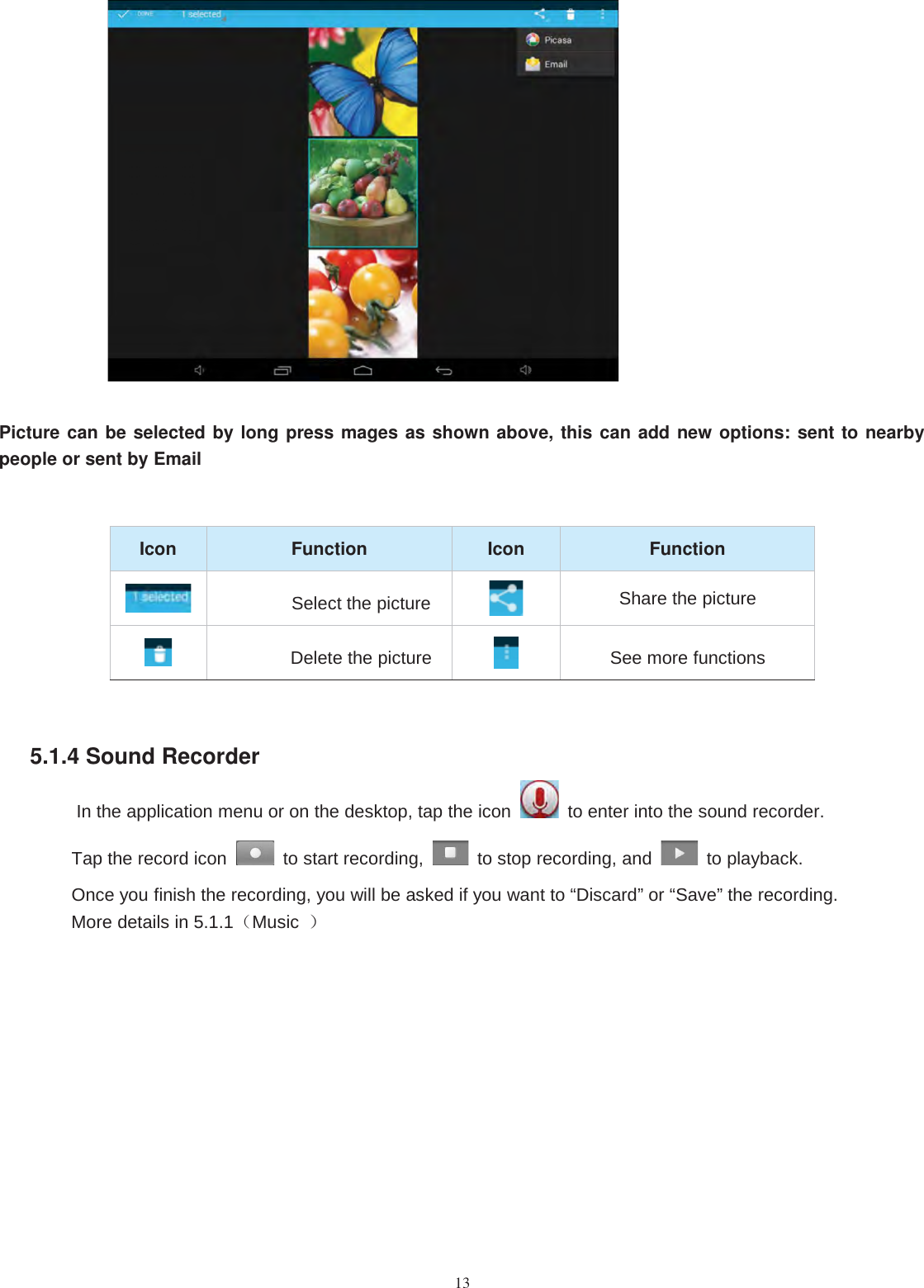 13Picture can be selected by long press mages as shown above, this can add new options: sent to nearbypeople or sent by EmailIcon Function Icon FunctionSelect the picture Share the pictureDelete the picture See more functions5.1.4 Sound RecorderIn the application menu or on the desktop, tap the icon to enter into the sound recorder.Tap the record icon to start recording, to stop recording, and to playback.Once you finish the recording, you will be asked if you want to “Discard” or “Save” the recording.More details in 5.1.1（Music ）
