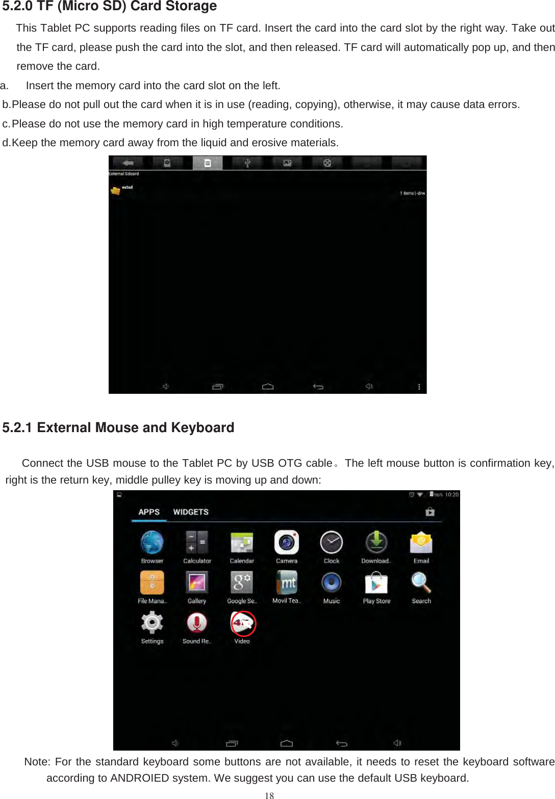 185.2.0 TF (Micro SD) Card StorageThis Tablet PC supports reading files on TF card. Insert the card into the card slot by the right way. Take outthe TF card, please push the card into the slot, and then released. TF card will automatically pop up, and thenremove the card.a. Insert the memory card into the card slot on the left.b.Please do not pull out the card when it is in use (reading, copying), otherwise, it may cause data errors.c.Please do not use the memory card in high temperature conditions.d.Keep the memory card away from the liquid and erosive materials.5.2.1 External Mouse and KeyboardConnect the USB mouse to the Tablet PC by USB OTG cable。The left mouse button is confirmation key,right is the return key, middle pulley key is moving up and down:Note: For the standard keyboard some buttons are not available, it needs to reset the keyboard softwareaccording to ANDROIED system. We suggest you can use the default USB keyboard.