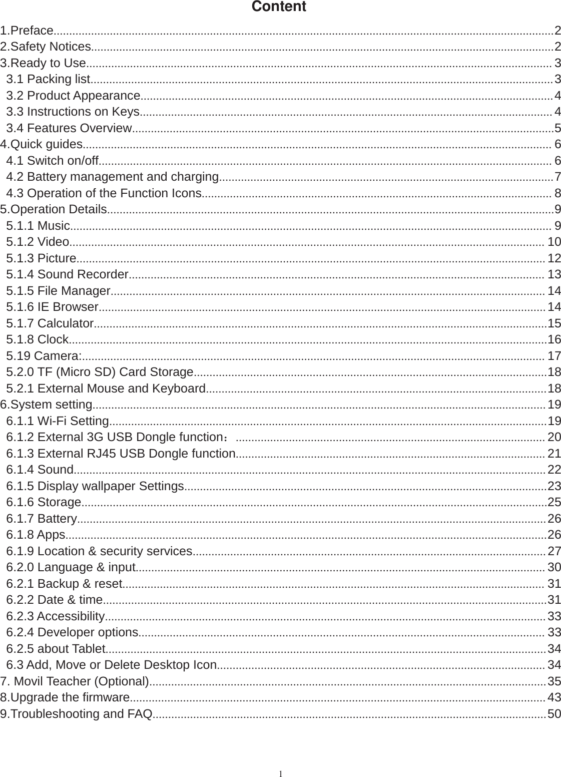 1Content1.Preface................................................................................................................................................................22.Safety Notices....................................................................................................................................................23.Ready to Use..................................................................................................................................................... 33.1 Packing list....................................................................................................................................................33.2 Product Appearance....................................................................................................................................43.3 Instructions on Keys.................................................................................................................................... 43.4 Features Overview.......................................................................................................................................54.Quick guides...................................................................................................................................................... 64.1 Switch on/off................................................................................................................................................. 64.2 Battery management and charging...........................................................................................................74.3 Operation of the Function Icons................................................................................................................ 85.Operation Details...............................................................................................................................................95.1.1 Music.......................................................................................................................................................... 95.1.2 Video........................................................................................................................................................ 105.1.3 Picture...................................................................................................................................................... 125.1.4 Sound Recorder..................................................................................................................................... 135.1.5 File Manager........................................................................................................................................... 145.1.6 IE Browser...............................................................................................................................................145.1.7 Calculator.................................................................................................................................................155.1.8 Clock.........................................................................................................................................................165.19 Camera:.................................................................................................................................................... 175.2.0 TF (Micro SD) Card Storage.................................................................................................................185.2.1 External Mouse and Keyboard.............................................................................................................186.System setting.................................................................................................................................................196.1.1 Wi-Fi Setting............................................................................................................................................196.1.2 External 3G USB Dongle function：................................................................................................... 206.1.3 External RJ45 USB Dongle function................................................................................................... 216.1.4 Sound.......................................................................................................................................................226.1.5 Display wallpaper Settings....................................................................................................................236.1.6 Storage.....................................................................................................................................................256.1.7 Battery......................................................................................................................................................266.1.8 Apps..........................................................................................................................................................266.1.9 Location &amp; security services.................................................................................................................276.2.0 Language &amp; input................................................................................................................................... 306.2.1 Backup &amp; reset....................................................................................................................................... 316.2.2 Date &amp; time..............................................................................................................................................316.2.3 Accessibility.............................................................................................................................................336.2.4 Developer options.................................................................................................................................. 336.2.5 about Tablet.............................................................................................................................................346.3 Add, Move or Delete Desktop Icon......................................................................................................... 347. Movil Teacher (Optional)...............................................................................................................................358.Upgrade the firmware.....................................................................................................................................439.Troubleshooting and FAQ..............................................................................................................................50