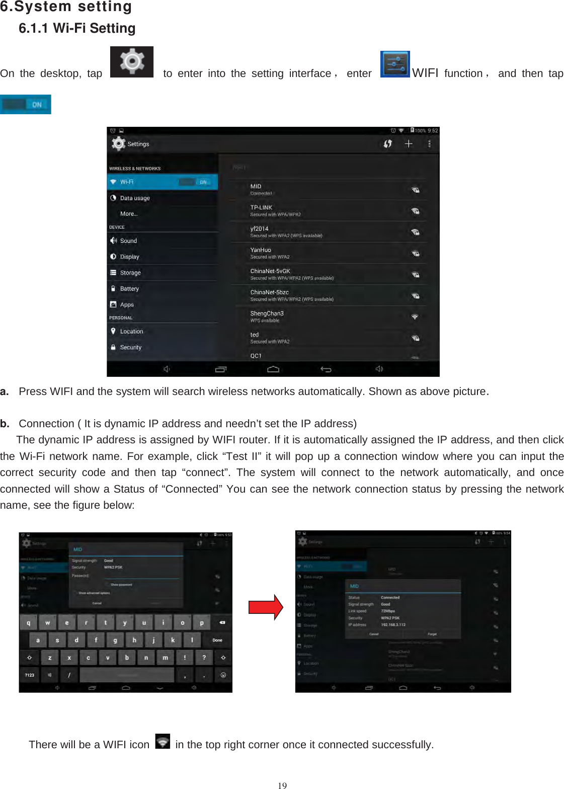 196.System setting6.1.1 Wi-Fi SettingOn the desktop, tap to enter into the setting interface ，enter WIFI function ，and then tapa. Press WIFI and the system will search wireless networks automatically. Shown as above picture.b. Connection ( It is dynamic IP address and needn’t set the IP address)The dynamic IP address is assigned by WIFI router. If it is automatically assigned the IP address, and then clickthe Wi-Fi network name. For example, click “Test II” it will pop up a connection window where you can input thecorrect security code and then tap “connect”. The system will connect to the network automatically, and onceconnected will show a Status of “Connected” You can see the network connection status by pressing the networkname, see the figure below:There will be a WIFI icon in the top right corner once it connected successfully.