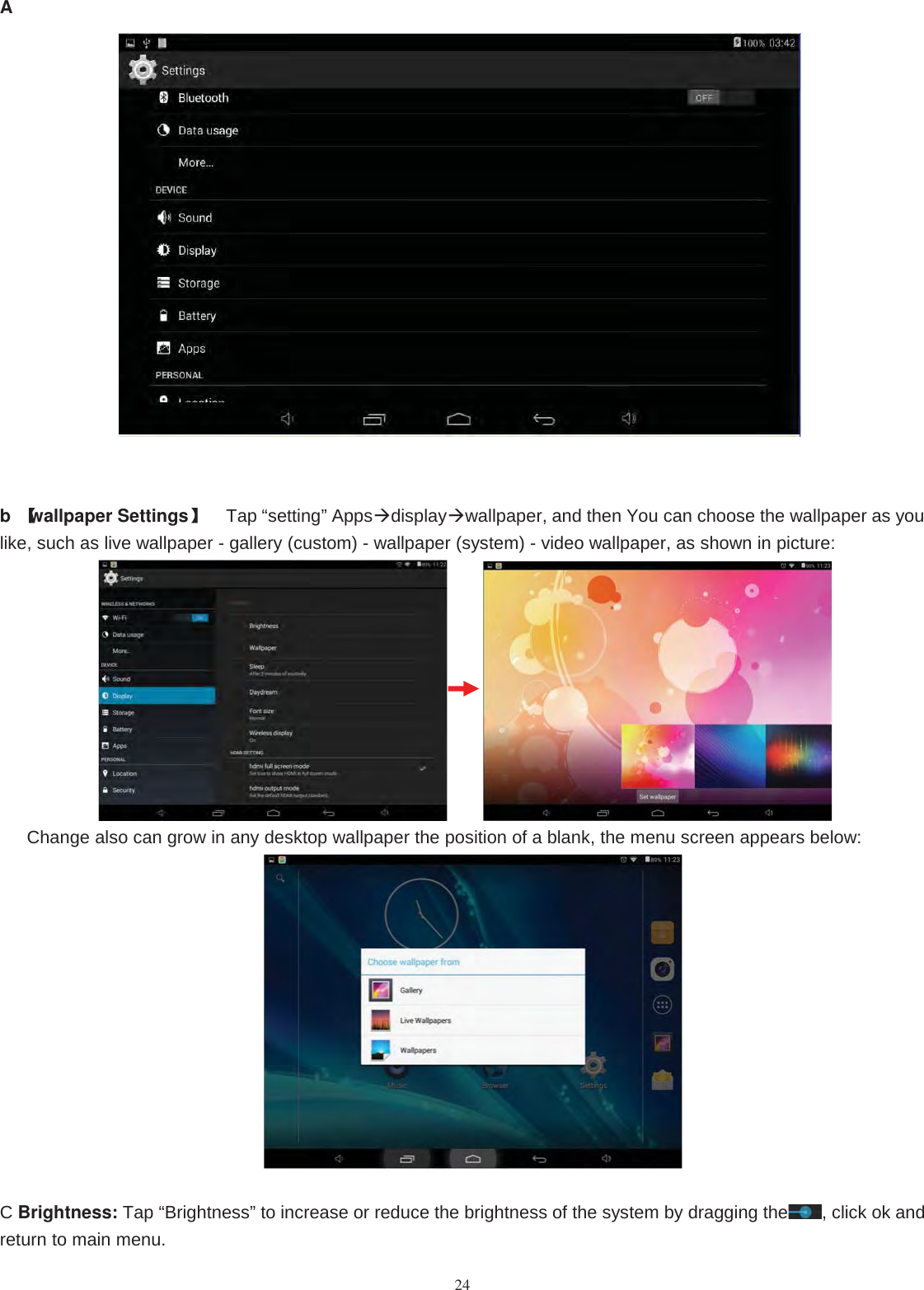 24Ab【wallpaper Settings】Tap “setting” Appsdisplaywallpaper, and then You can choose the wallpaper as youlike, such as live wallpaper - gallery (custom) - wallpaper (system) - video wallpaper, as shown in picture:Change also can grow in any desktop wallpaper the position of a blank, the menu screen appears below:CBrightness: Tap “Brightness” to increase or reduce the brightness of the system by dragging the , click ok andreturn to main menu.