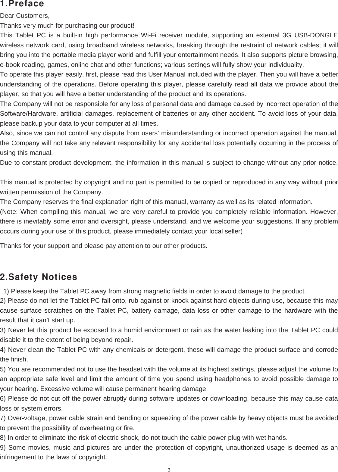 21.PrefaceDear Customers,Thanks very much for purchasing our product!This Tablet PC is a built-in high performance Wi-Fi receiver module, supporting an external 3G USB-DONGLEwireless network card, using broadband wireless networks, breaking through the restraint of network cables; it willbring you into the portable media player world and fulfill your entertainment needs. It also supports picture browsing,e-book reading, games, online chat and other functions; various settings will fully show your individuality.To operate this player easily, first, please read this User Manual included with the player. Then you will have a betterunderstanding of the operations. Before operating this player, please carefully read all data we provide about theplayer, so that you will have a better understanding of the product and its operations.The Company will not be responsible for any loss of personal data and damage caused by incorrect operation of theSoftware/Hardware, artificial damages, replacement of batteries or any other accident. To avoid loss of your data,please backup your data to your computer at all times.Also, since we can not control any dispute from users’ misunderstanding or incorrect operation against the manual,the Company will not take any relevant responsibility for any accidental loss potentially occurring in the process ofusing this manual.Due to constant product development, the information in this manual is subject to change without any prior notice.This manual is protected by copyright and no part is permitted to be copied or reproduced in any way without priorwritten permission of the Company.The Company reserves the final explanation right of this manual, warranty as well as its related information.(Note: When compiling this manual, we are very careful to provide you completely reliable information. However,there is inevitably some error and oversight, please understand, and we welcome your suggestions. If any problemoccurs during your use of this product, please immediately contact your local seller)Thanks for your support and please pay attention to our other products.2.Safety Notices1) Please keep the Tablet PC away from strong magnetic fields in order to avoid damage to the product.2) Please do not let the Tablet PC fall onto, rub against or knock against hard objects during use, because this maycause surface scratches on the Tablet PC, battery damage, data loss or other damage to the hardware with theresult that it can’t start up.3) Never let this product be exposed to a humid environment or rain as the water leaking into the Tablet PC coulddisable it to the extent of being beyond repair.4) Never clean the Tablet PC with any chemicals or detergent, these will damage the product surface and corrodethe finish.5) You are recommended not to use the headset with the volume at its highest settings, please adjust the volume toan appropriate safe level and limit the amount of time you spend using headphones to avoid possible damage toyour hearing. Excessive volume will cause permanent hearing damage.6) Please do not cut off the power abruptly during software updates or downloading, because this may cause dataloss or system errors.7) Over-voltage, power cable strain and bending or squeezing of the power cable by heavy objects must be avoidedto prevent the possibility of overheating or fire.8) In order to eliminate the risk of electric shock, do not touch the cable power plug with wet hands.9) Some movies, music and pictures are under the protection of copyright, unauthorized usage is deemed as aninfringement to the laws of copyright.