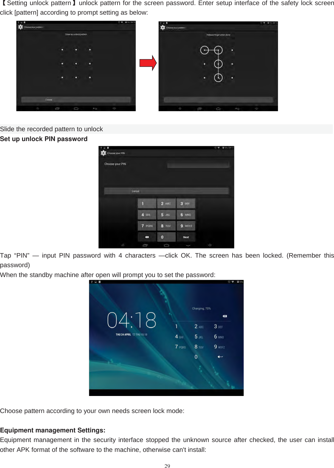 29【Setting unlock pattern】unlock pattern for the screen password. Enter setup interface of the safety lock screenclick [pattern] according to prompt setting as below:Slide the recorded pattern to unlockSet up unlock PIN passwordTap “PIN” — input PIN password with 4 characters —click OK. The screen has been locked. (Remember thispassword)When the standby machine after open will prompt you to set the password:Choose pattern according to your own needs screen lock mode:Equipment management Settings:Equipment management in the security interface stopped the unknown source after checked, the user can installother APK format of the software to the machine, otherwise can&apos;t install: