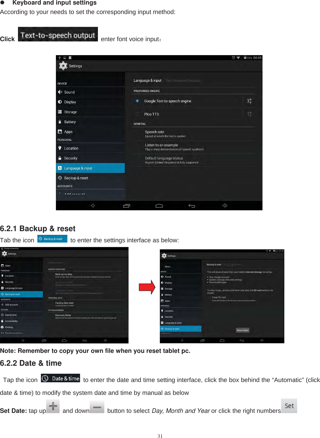 31Keyboard and input settingsAccording to your needs to set the corresponding input method:Click enter font voice input：6.2.1 Backup &amp; resetTab the icon to enter the settings interface as below:Note: Remember to copy your own file when you reset tablet pc.6.2.2 Date &amp; timeTap the icon to enter the date and time setting interface, click the box behind the “Automatic” (clickdate &amp; time) to modify the system date and time by manual as belowSet Date: tap up and down button to select Day, Month and Year or click the right numbers