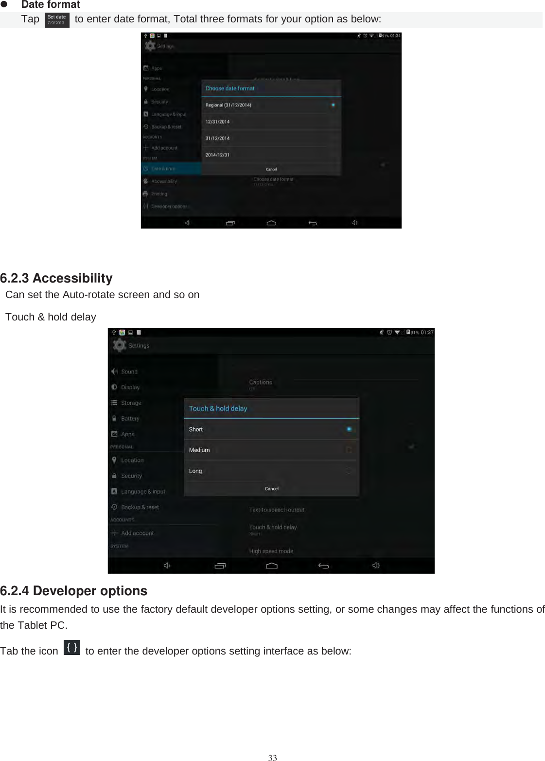 33Date formatTap to enter date format, Total three formats for your option as below:6.2.3 AccessibilityCan set the Auto-rotate screen and so onTouch &amp; hold delay6.2.4 Developer optionsIt is recommended to use the factory default developer options setting, or some changes may affect the functions ofthe Tablet PC.Tab the icon to enter the developer options setting interface as below: