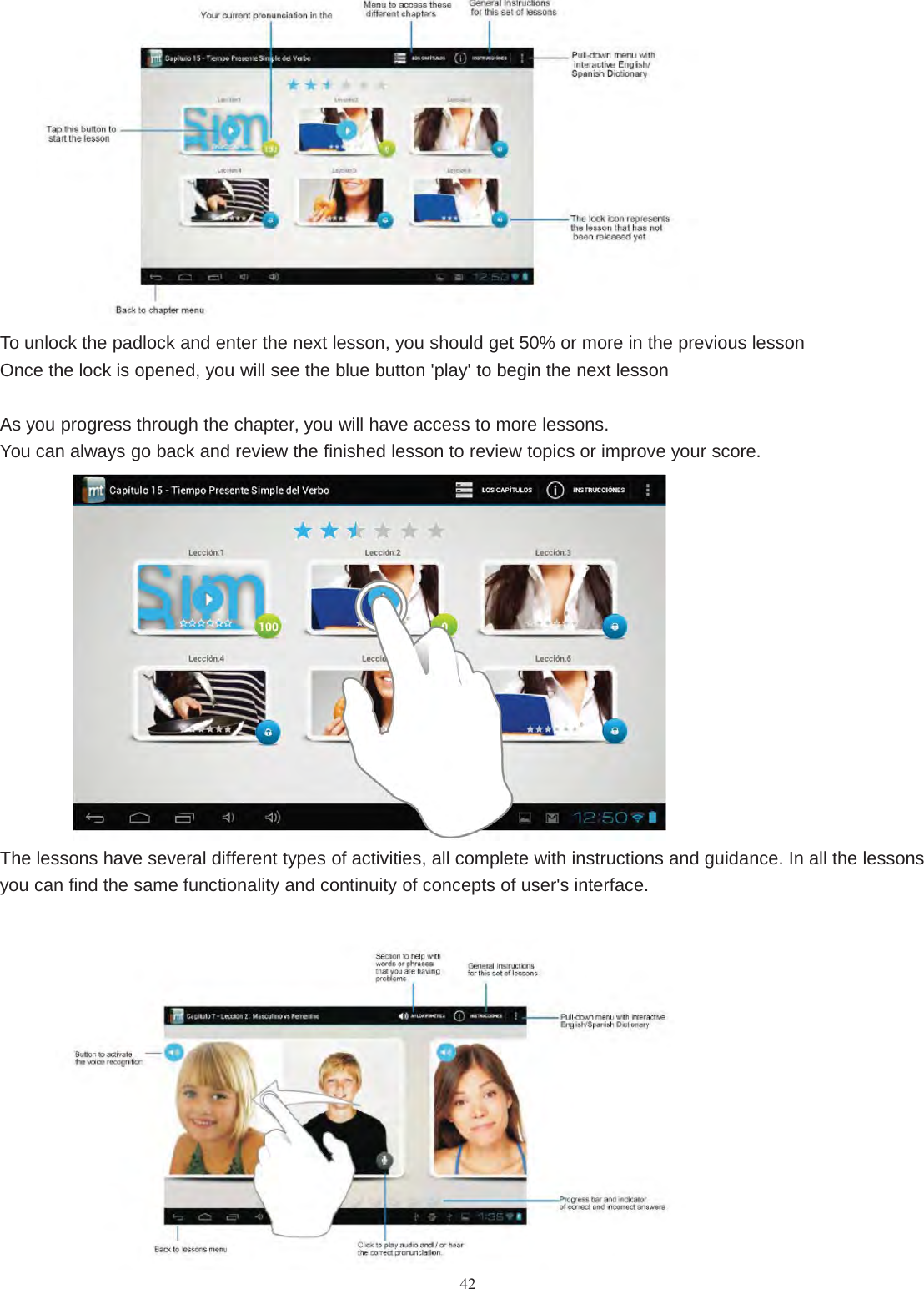 42To unlock the padlock and enter the next lesson, you should get 50% or more in the previous lessonOnce the lock is opened, you will see the blue button &apos;play&apos; to begin the next lessonAs you progress through the chapter, you will have access to more lessons.You can always go back and review the finished lesson to review topics or improve your score.The lessons have several different types of activities, all complete with instructions and guidance. In all the lessonsyou can find the same functionality and continuity of concepts of user&apos;s interface.