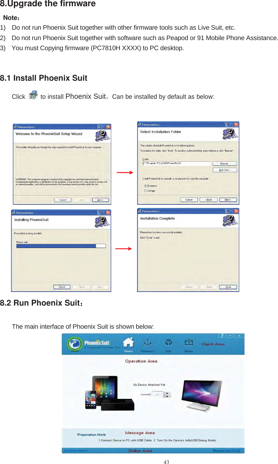 438.Upgrade the firmwareNote：：1) Do not run Phoenix Suit together with other firmware tools such as Live Suit, etc.2) Do not run Phoenix Suit together with software such as Peapod or 91 Mobile Phone Assistance.3) You must Copying firmware (PC7810H XXXX) to PC desktop.8.1 Install Phoenix SuitClick to installPhoenix Suit，Can be installed by default as below:8.2 Run Phoenix Suit：：The main interface of Phoenix Suit is shown below: