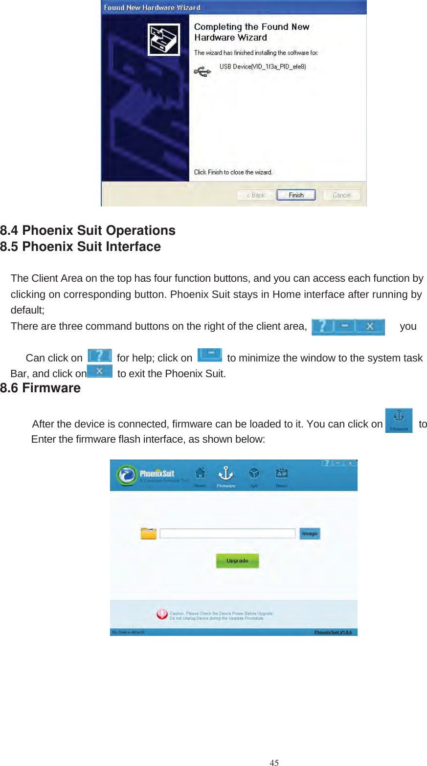 458.4 Phoenix Suit Operations8.5 Phoenix Suit InterfaceThe Client Area on the top has four function buttons, and you can access each function byclicking on corresponding button. Phoenix Suit stays in Home interface after running bydefault;There are three command buttons on the right of the client area, youCan click on for help; click on to minimize the window to the system taskBar, and click on to exit the Phoenix Suit.8.6 FirmwareAfter the device is connected, firmware can be loaded to it. You can click on toEnter the firmware flash interface, as shown below: