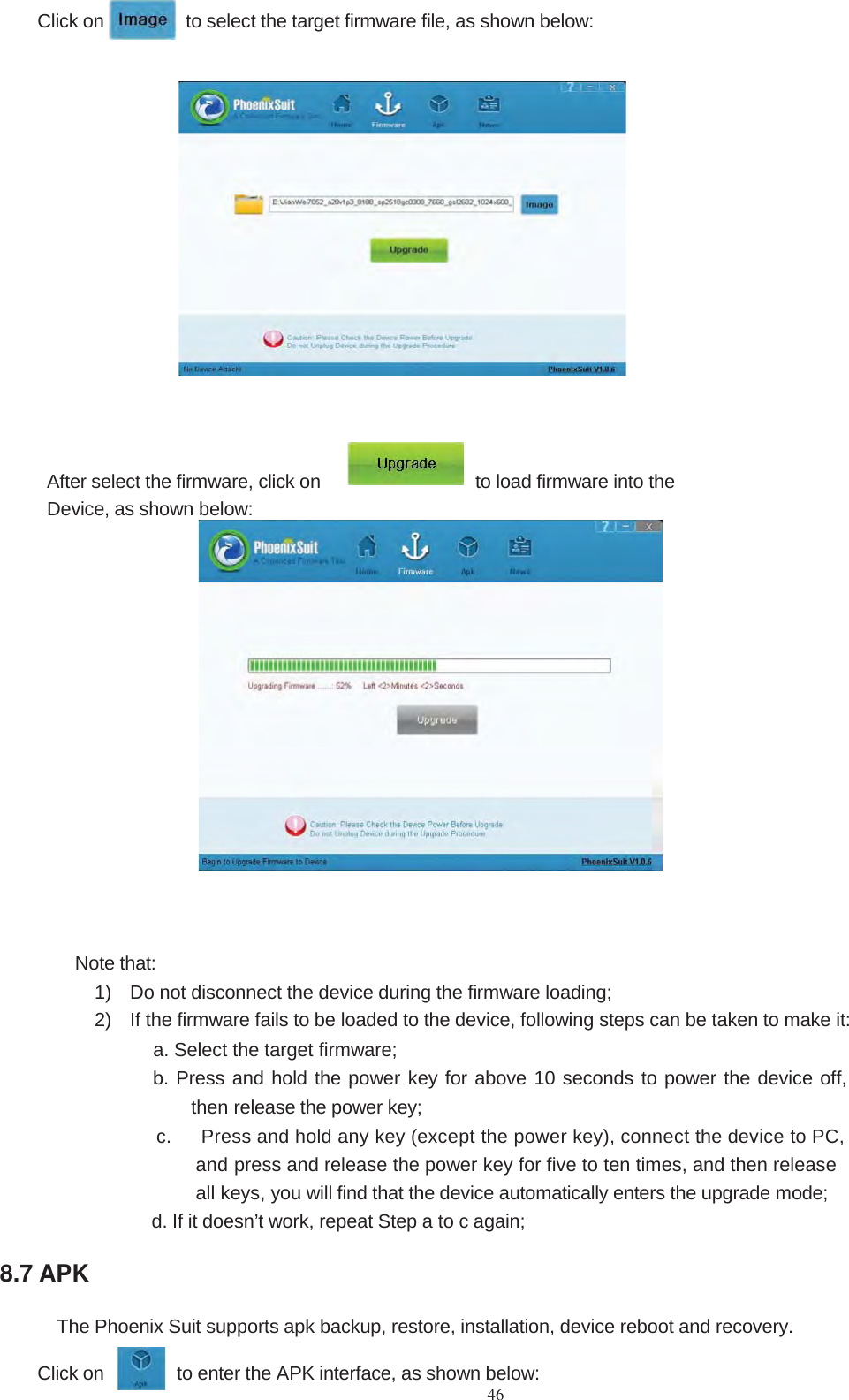 46Click on to select the target firmware file, as shown below:After select the firmware, click on to load firmware into theDevice, as shown below:Note that:1) Do not disconnect the device during the firmware loading;2) If the firmware fails to be loaded to the device, following steps can be taken to make it:a. Select the target firmware;b. Press and hold the power key for above 10 seconds to power the device off,then release the power key;c. Press and hold any key (except the power key), connect the device to PC,andpress and release the power key for five to ten times, and then releaseall keys, you will find that the device automatically enters the upgrade mode;d. If it doesn’t work, repeat Step a to c again;8.7 APKThe Phoenix Suit supports apk backup, restore, installation, device reboot and recovery.Click on to enter the APK interface, as shown below: